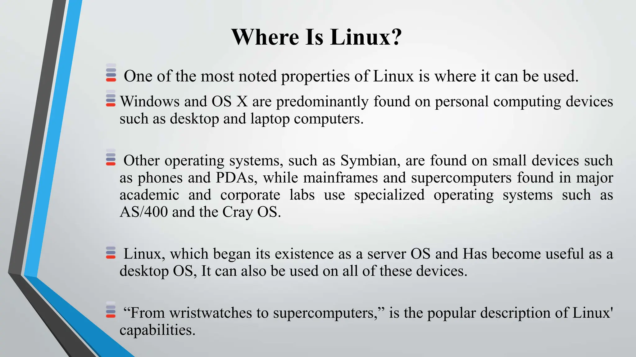 Where Is Linux?
One of the most noted properties of Linux is where it can be used.
Windows and OS X are predominantly found on personal computing devices
such as desktop and laptop computers.
Other operating systems, such as Symbian, are found on small devices such
as phones and PDAs, while mainframes and supercomputers found in major
academic and corporate labs use specialized operating systems such as
AS/400 and the Cray OS.
Linux, which began its existence as a server OS and Has become useful as a
desktop OS, It can also be used on all of these devices.
“From wristwatches to supercomputers,” is the popular description of Linux'
capabilities.
 