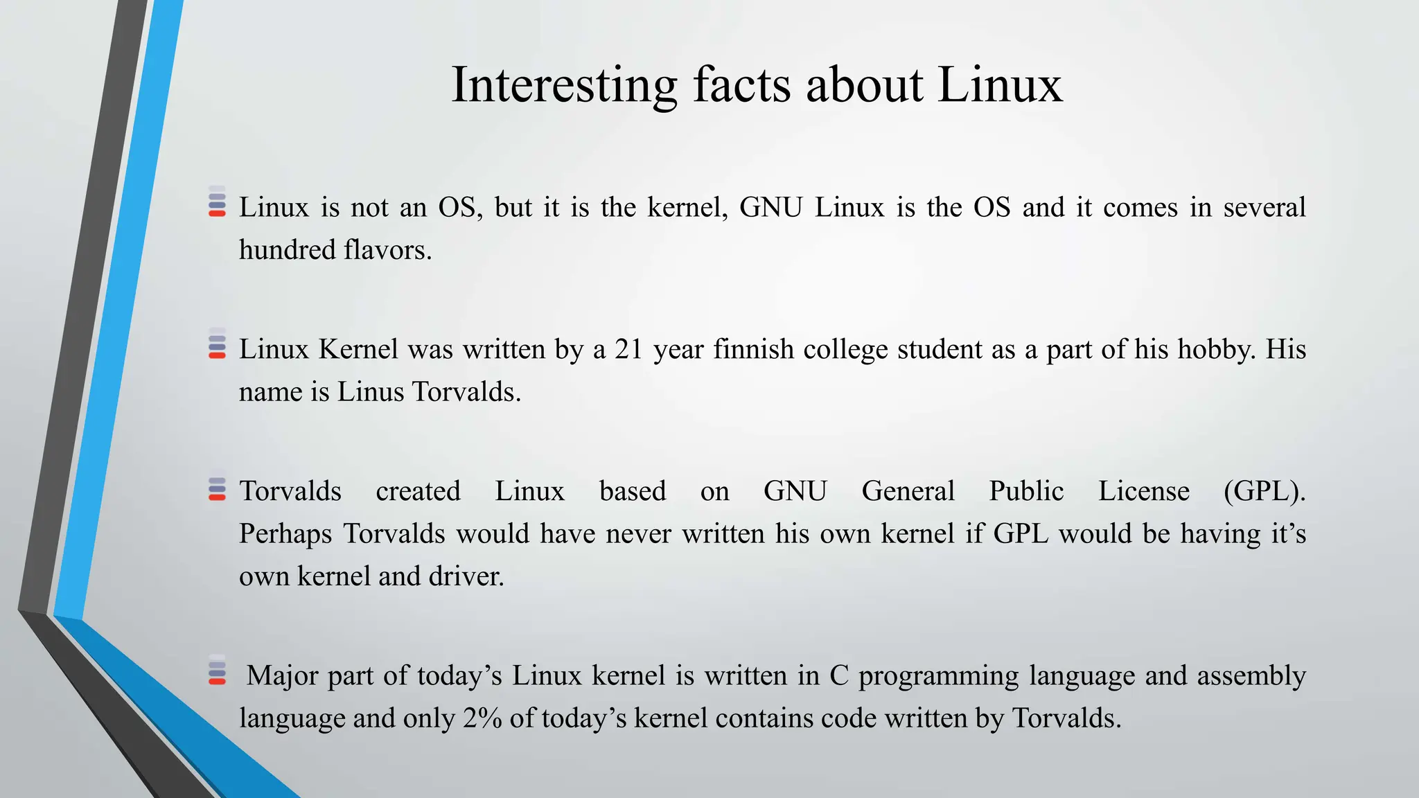 Interesting facts about Linux
Linux is not an OS, but it is the kernel, GNU Linux is the OS and it comes in several
hundred flavors.
Linux Kernel was written by a 21 year finnish college student as a part of his hobby. His
name is Linus Torvalds.
Torvalds created Linux based on GNU General Public License (GPL).
Perhaps Torvalds would have never written his own kernel if GPL would be having it’s
own kernel and driver.
Major part of today’s Linux kernel is written in C programming language and assembly
language and only 2% of today’s kernel contains code written by Torvalds.
 