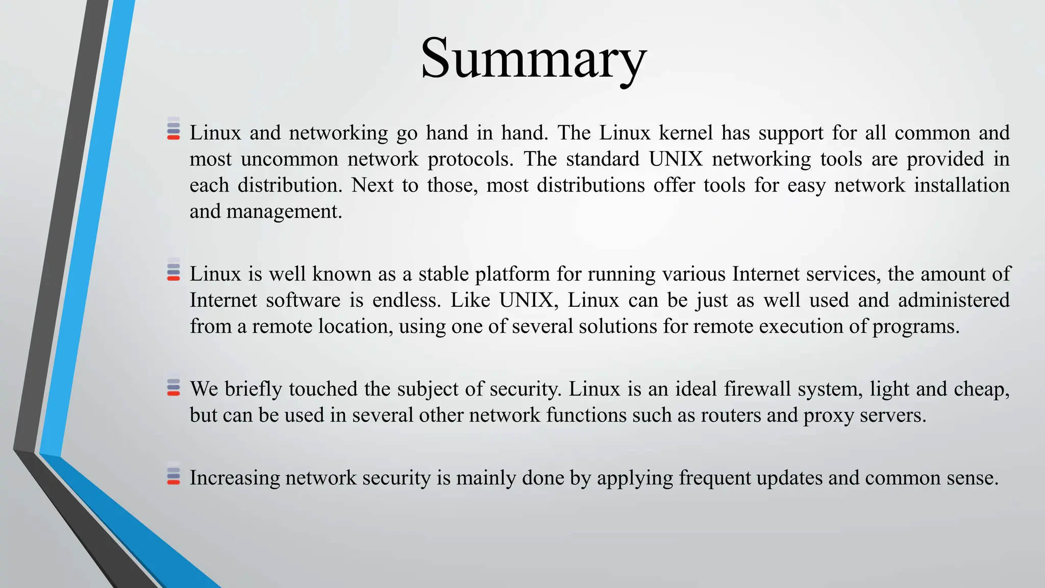 Summary
Linux and networking go hand in hand. The Linux kernel has support for all common and
most uncommon network protocols. The standard UNIX networking tools are provided in
each distribution. Next to those, most distributions offer tools for easy network installation
and management.
Linux is well known as a stable platform for running various Internet services, the amount of
Internet software is endless. Like UNIX, Linux can be just as well used and administered
from a remote location, using one of several solutions for remote execution of programs.
We briefly touched the subject of security. Linux is an ideal firewall system, light and cheap,
but can be used in several other network functions such as routers and proxy servers.
Increasing network security is mainly done by applying frequent updates and common sense.
 