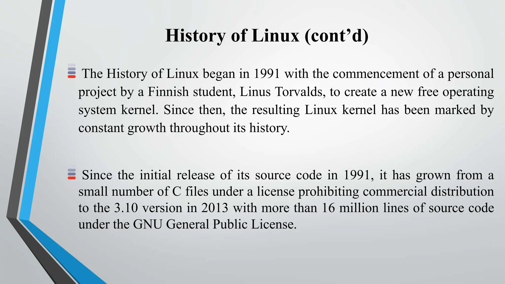 History of Linux (cont’d)
The History of Linux began in 1991 with the commencement of a personal
project by a Finnish student, Linus Torvalds, to create a new free operating
system kernel. Since then, the resulting Linux kernel has been marked by
constant growth throughout its history.
Since the initial release of its source code in 1991, it has grown from a
small number of C files under a license prohibiting commercial distribution
to the 3.10 version in 2013 with more than 16 million lines of source code
under the GNU General Public License.
 