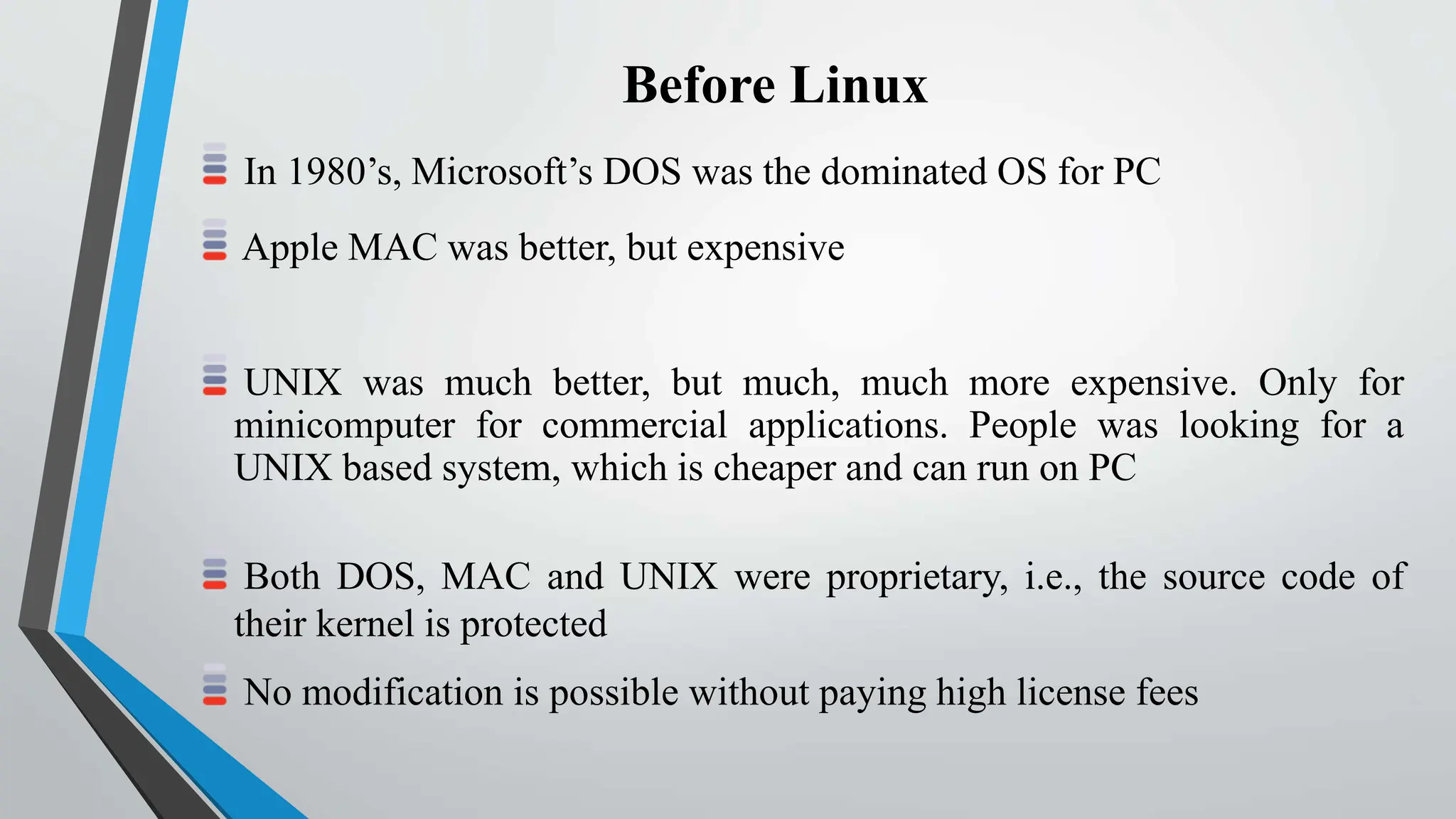 Before Linux
In 1980’s, Microsoft’s DOS was the dominated OS for PC
Apple MAC was better, but expensive
UNIX was much better, but much, much more expensive. Only for
minicomputer for commercial applications. People was looking for a
UNIX based system, which is cheaper and can run on PC
Both DOS, MAC and UNIX were proprietary, i.e., the source code of
their kernel is protected
No modification is possible without paying high license fees
 