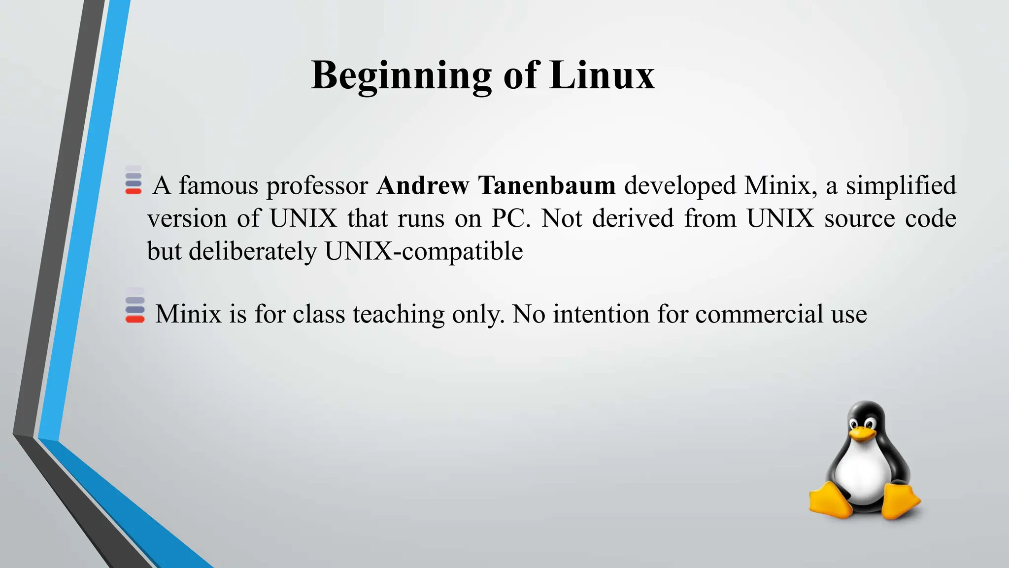 Beginning of Linux
A famous professor Andrew Tanenbaum developed Minix, a simplified
version of UNIX that runs on PC. Not derived from UNIX source code
but deliberately UNIX-compatible
Minix is for class teaching only. No intention for commercial use
 