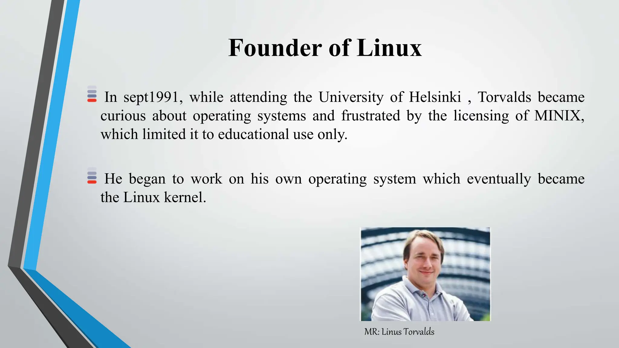Founder of Linux
In sept1991, while attending the University of Helsinki , Torvalds became
curious about operating systems and frustrated by the licensing of MINIX,
which limited it to educational use only.
He began to work on his own operating system which eventually became
the Linux kernel.
MR: Linus Torvalds
 