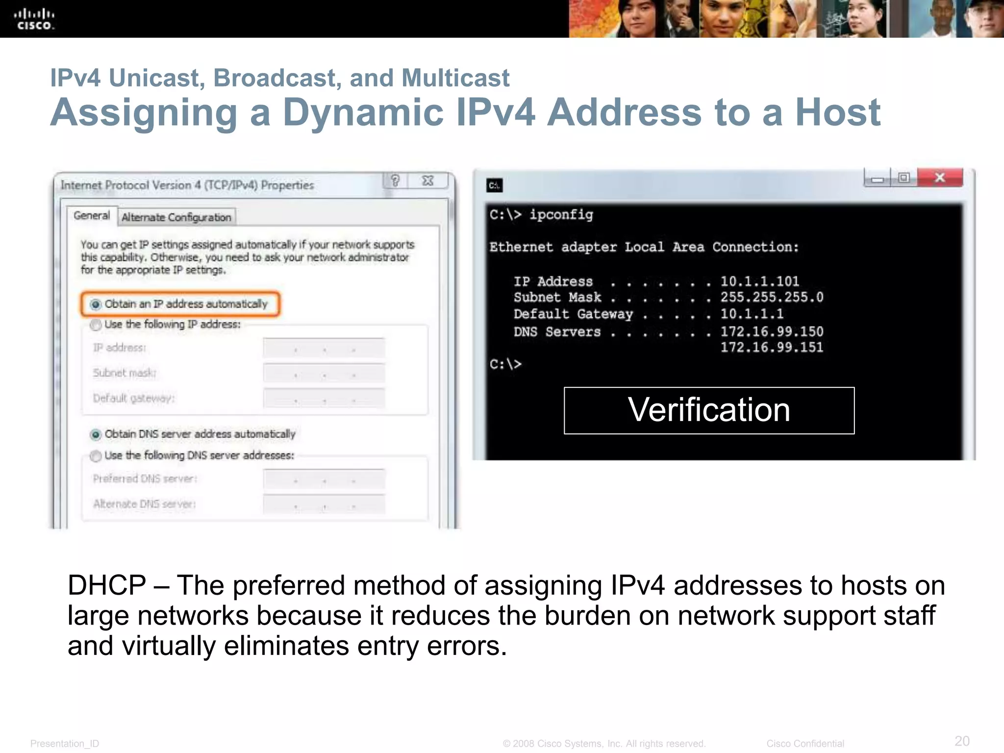 Presentation_ID 20© 2008 Cisco Systems, Inc. All rights reserved. Cisco Confidential
IPv4 Unicast, Broadcast, and Multicast
Assigning a Dynamic IPv4 Address to a Host
DHCP – The preferred method of assigning IPv4 addresses to hosts on
large networks because it reduces the burden on network support staff
and virtually eliminates entry errors.
Verification
 