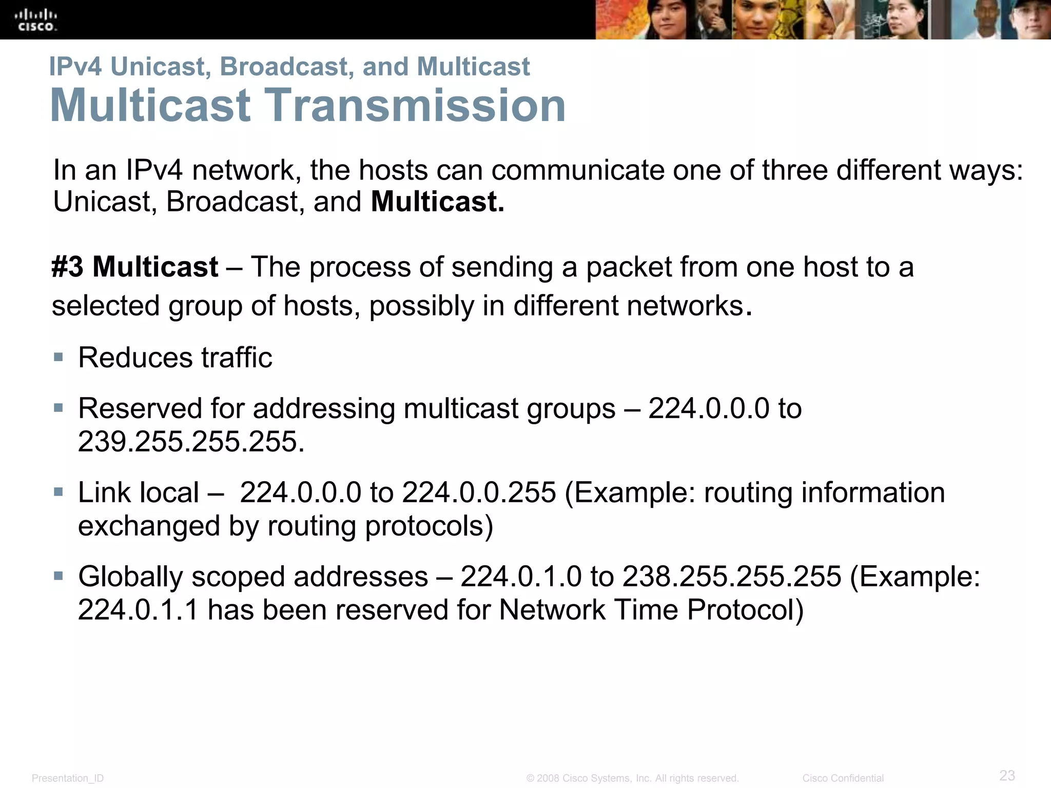 Presentation_ID 23© 2008 Cisco Systems, Inc. All rights reserved. Cisco Confidential
IPv4 Unicast, Broadcast, and Multicast
Multicast Transmission
#3 Multicast – The process of sending a packet from one host to a
selected group of hosts, possibly in different networks.
 Reduces traffic
 Reserved for addressing multicast groups – 224.0.0.0 to
239.255.255.255.
 Link local – 224.0.0.0 to 224.0.0.255 (Example: routing information
exchanged by routing protocols)
 Globally scoped addresses – 224.0.1.0 to 238.255.255.255 (Example:
224.0.1.1 has been reserved for Network Time Protocol)
In an IPv4 network, the hosts can communicate one of three different ways:
Unicast, Broadcast, and Multicast.
 