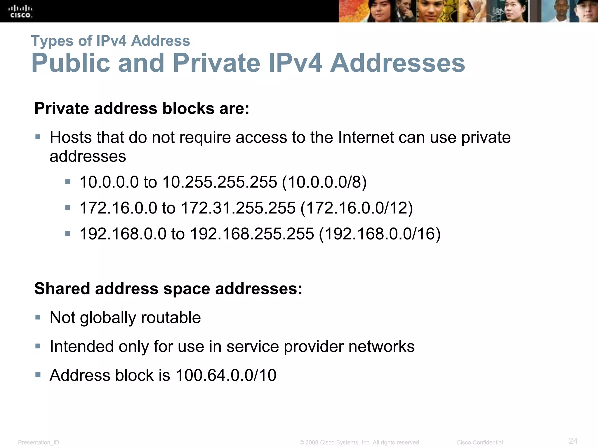 Presentation_ID 24© 2008 Cisco Systems, Inc. All rights reserved. Cisco Confidential
Types of IPv4 Address
Public and Private IPv4 Addresses
Private address blocks are:
 Hosts that do not require access to the Internet can use private
addresses
 10.0.0.0 to 10.255.255.255 (10.0.0.0/8)
 172.16.0.0 to 172.31.255.255 (172.16.0.0/12)
 192.168.0.0 to 192.168.255.255 (192.168.0.0/16)
Shared address space addresses:
 Not globally routable
 Intended only for use in service provider networks
 Address block is 100.64.0.0/10
 