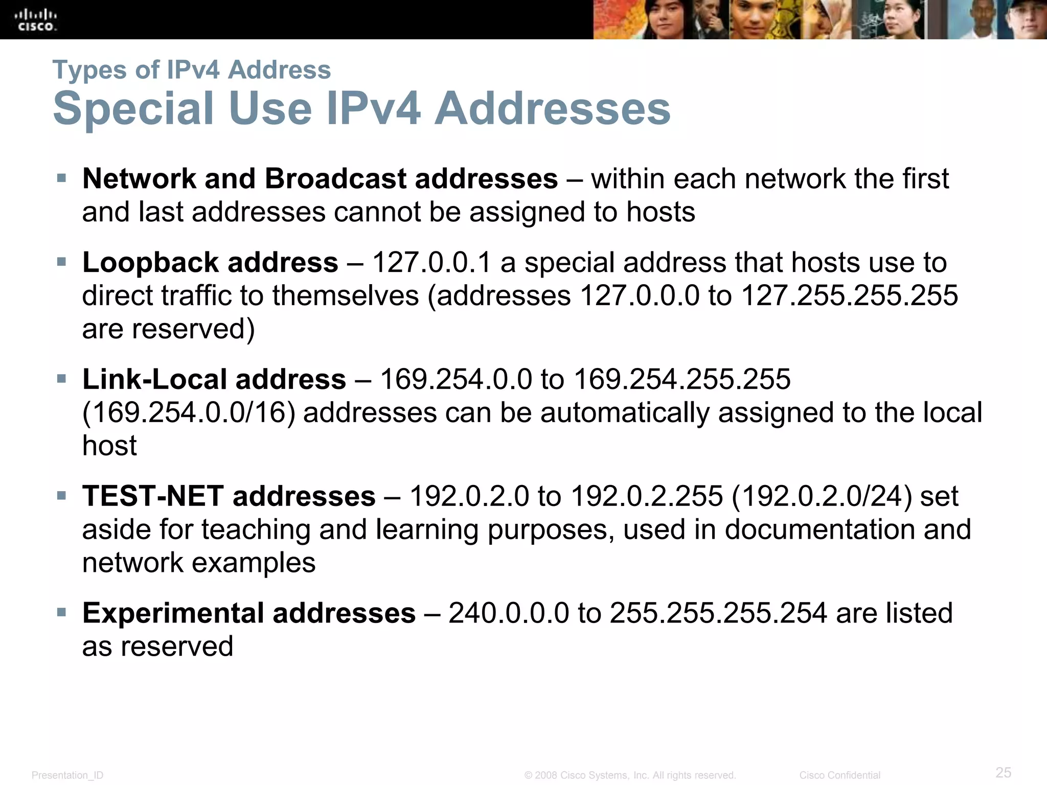 Presentation_ID 25© 2008 Cisco Systems, Inc. All rights reserved. Cisco Confidential
Types of IPv4 Address
Special Use IPv4 Addresses
 Network and Broadcast addresses – within each network the first
and last addresses cannot be assigned to hosts
 Loopback address – 127.0.0.1 a special address that hosts use to
direct traffic to themselves (addresses 127.0.0.0 to 127.255.255.255
are reserved)
 Link-Local address – 169.254.0.0 to 169.254.255.255
(169.254.0.0/16) addresses can be automatically assigned to the local
host
 TEST-NET addresses – 192.0.2.0 to 192.0.2.255 (192.0.2.0/24) set
aside for teaching and learning purposes, used in documentation and
network examples
 Experimental addresses – 240.0.0.0 to 255.255.255.254 are listed
as reserved
 