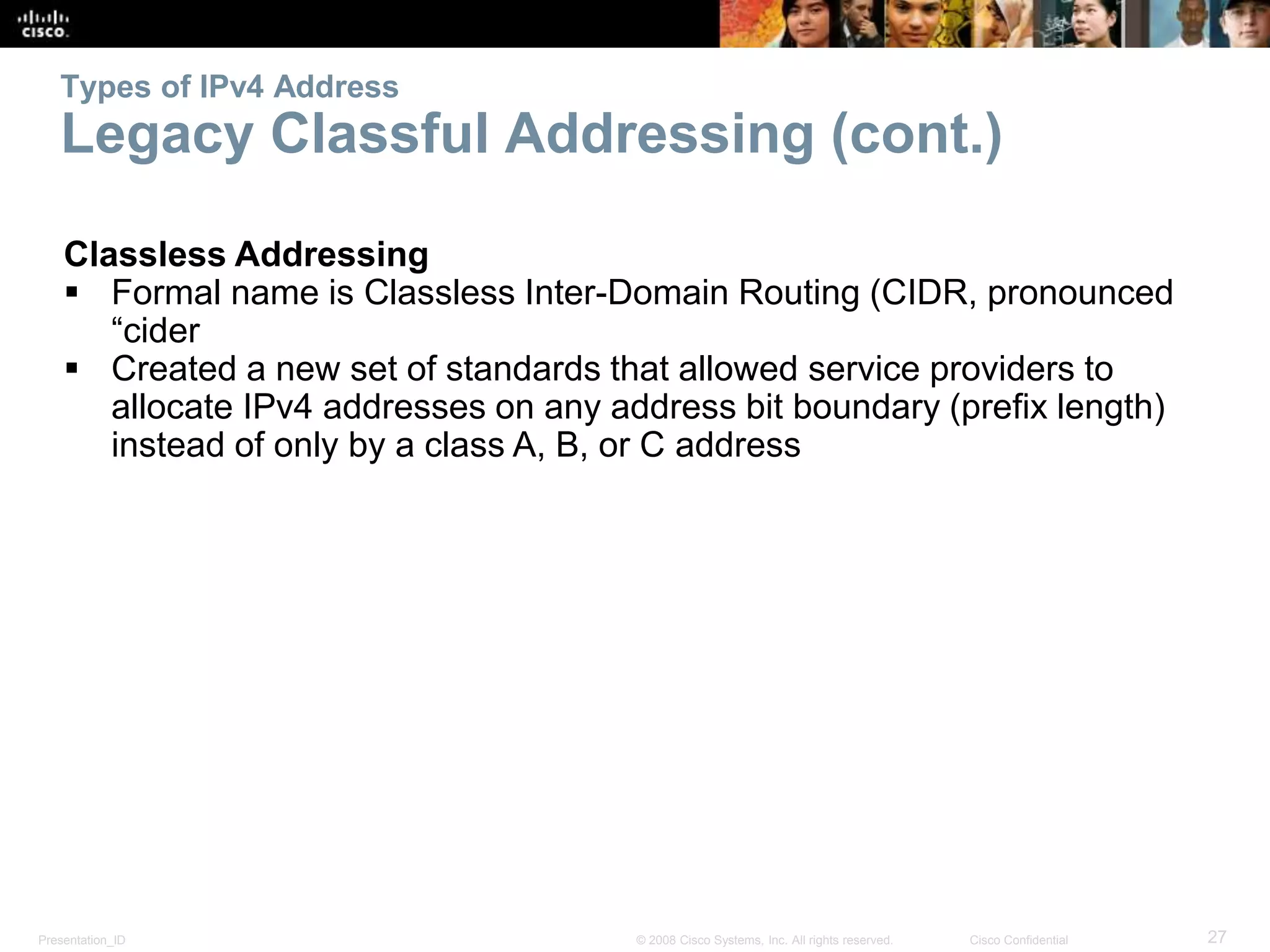 Presentation_ID 27© 2008 Cisco Systems, Inc. All rights reserved. Cisco Confidential
Types of IPv4 Address
Legacy Classful Addressing (cont.)
Classless Addressing
 Formal name is Classless Inter-Domain Routing (CIDR, pronounced
“cider
 Created a new set of standards that allowed service providers to
allocate IPv4 addresses on any address bit boundary (prefix length)
instead of only by a class A, B, or C address
 
