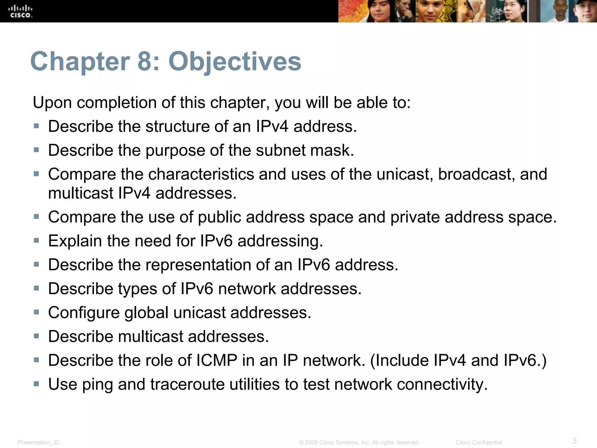 Presentation_ID 3© 2008 Cisco Systems, Inc. All rights reserved. Cisco Confidential
Chapter 8: Objectives
Upon completion of this chapter, you will be able to:
 Describe the structure of an IPv4 address.
 Describe the purpose of the subnet mask.
 Compare the characteristics and uses of the unicast, broadcast, and
multicast IPv4 addresses.
 Compare the use of public address space and private address space.
 Explain the need for IPv6 addressing.
 Describe the representation of an IPv6 address.
 Describe types of IPv6 network addresses.
 Configure global unicast addresses.
 Describe multicast addresses.
 Describe the role of ICMP in an IP network. (Include IPv4 and IPv6.)
 Use ping and traceroute utilities to test network connectivity.
 