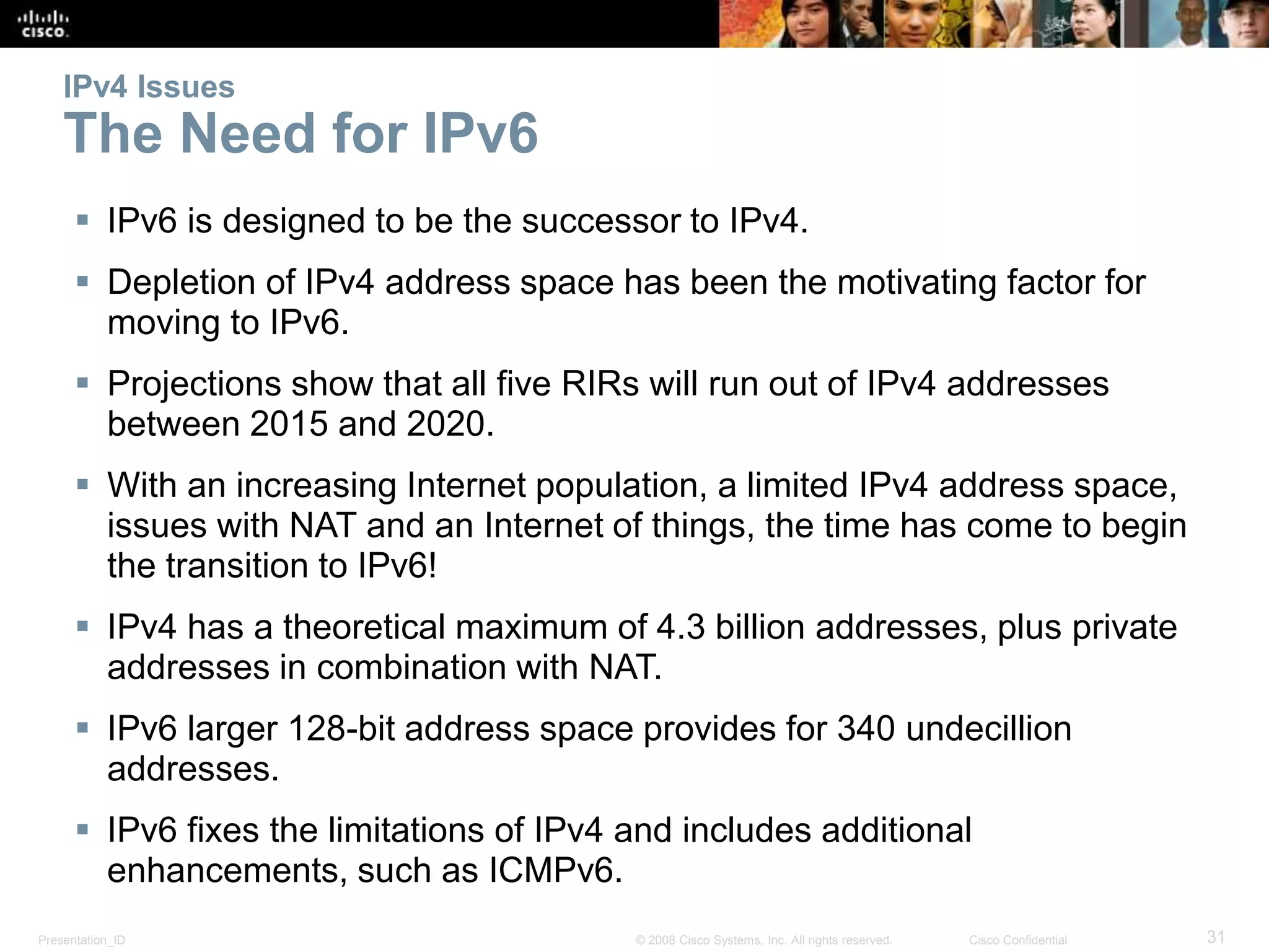 Presentation_ID 31© 2008 Cisco Systems, Inc. All rights reserved. Cisco Confidential
IPv4 Issues
The Need for IPv6
 IPv6 is designed to be the successor to IPv4.
 Depletion of IPv4 address space has been the motivating factor for
moving to IPv6.
 Projections show that all five RIRs will run out of IPv4 addresses
between 2015 and 2020.
 With an increasing Internet population, a limited IPv4 address space,
issues with NAT and an Internet of things, the time has come to begin
the transition to IPv6!
 IPv4 has a theoretical maximum of 4.3 billion addresses, plus private
addresses in combination with NAT.
 IPv6 larger 128-bit address space provides for 340 undecillion
addresses.
 IPv6 fixes the limitations of IPv4 and includes additional
enhancements, such as ICMPv6.
 