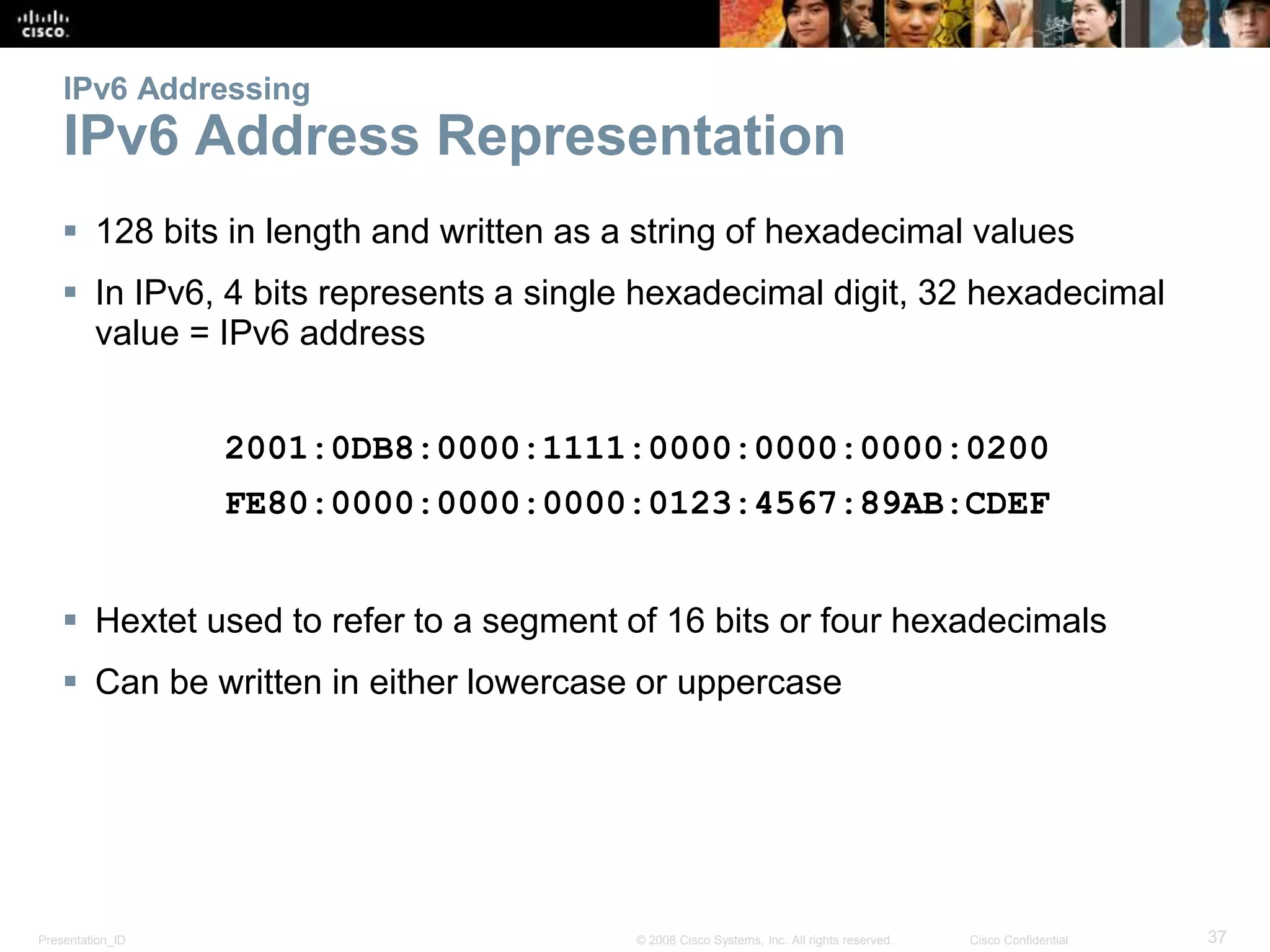Presentation_ID 37© 2008 Cisco Systems, Inc. All rights reserved. Cisco Confidential
IPv6 Addressing
IPv6 Address Representation
 128 bits in length and written as a string of hexadecimal values
 In IPv6, 4 bits represents a single hexadecimal digit, 32 hexadecimal
value = IPv6 address
2001:0DB8:0000:1111:0000:0000:0000:0200
FE80:0000:0000:0000:0123:4567:89AB:CDEF
 Hextet used to refer to a segment of 16 bits or four hexadecimals
 Can be written in either lowercase or uppercase
 