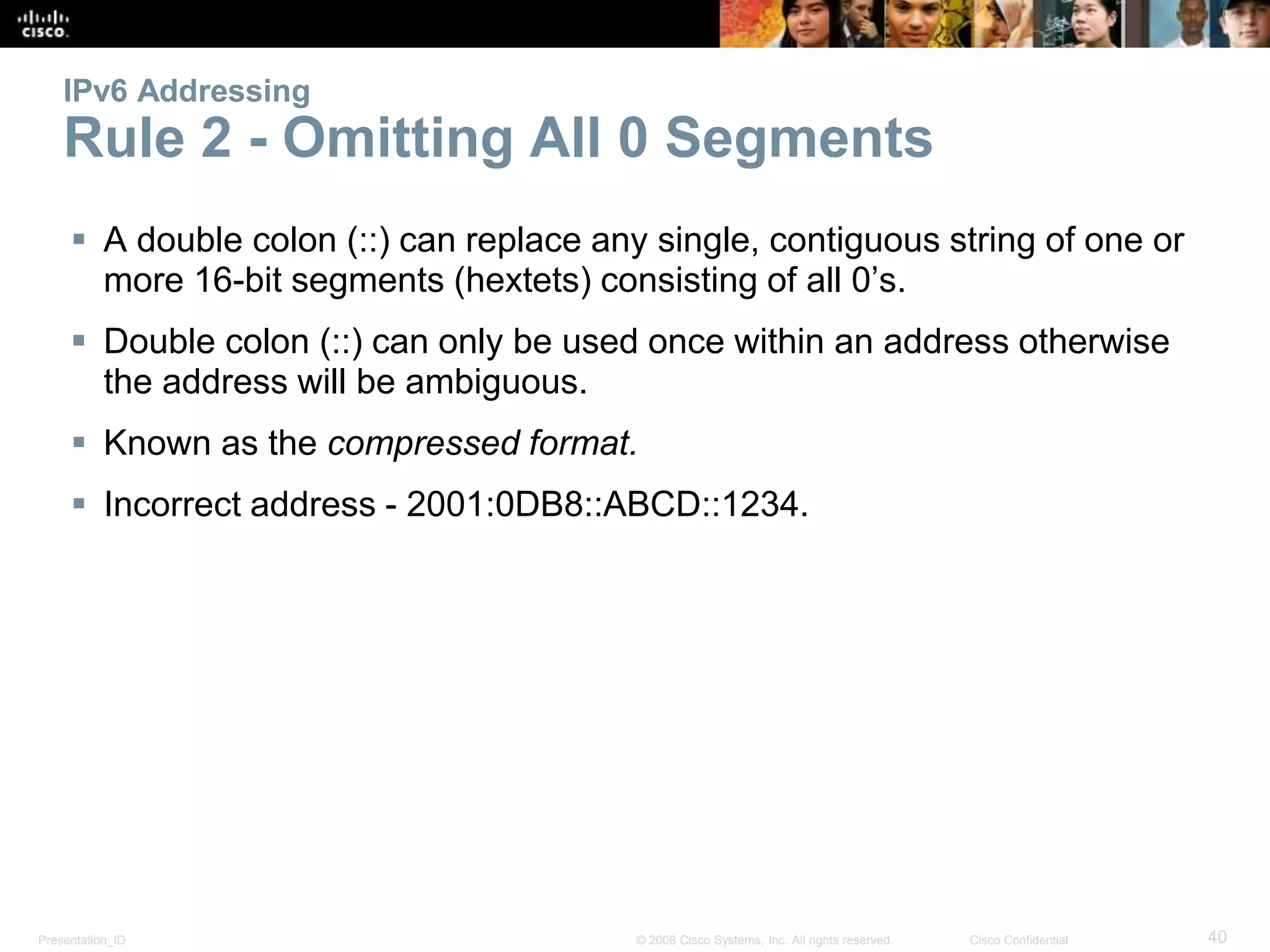 Presentation_ID 40© 2008 Cisco Systems, Inc. All rights reserved. Cisco Confidential
IPv6 Addressing
Rule 2 - Omitting All 0 Segments
 A double colon (::) can replace any single, contiguous string of one or
more 16-bit segments (hextets) consisting of all 0’s.
 Double colon (::) can only be used once within an address otherwise
the address will be ambiguous.
 Known as the compressed format.
 Incorrect address - 2001:0DB8::ABCD::1234.
 