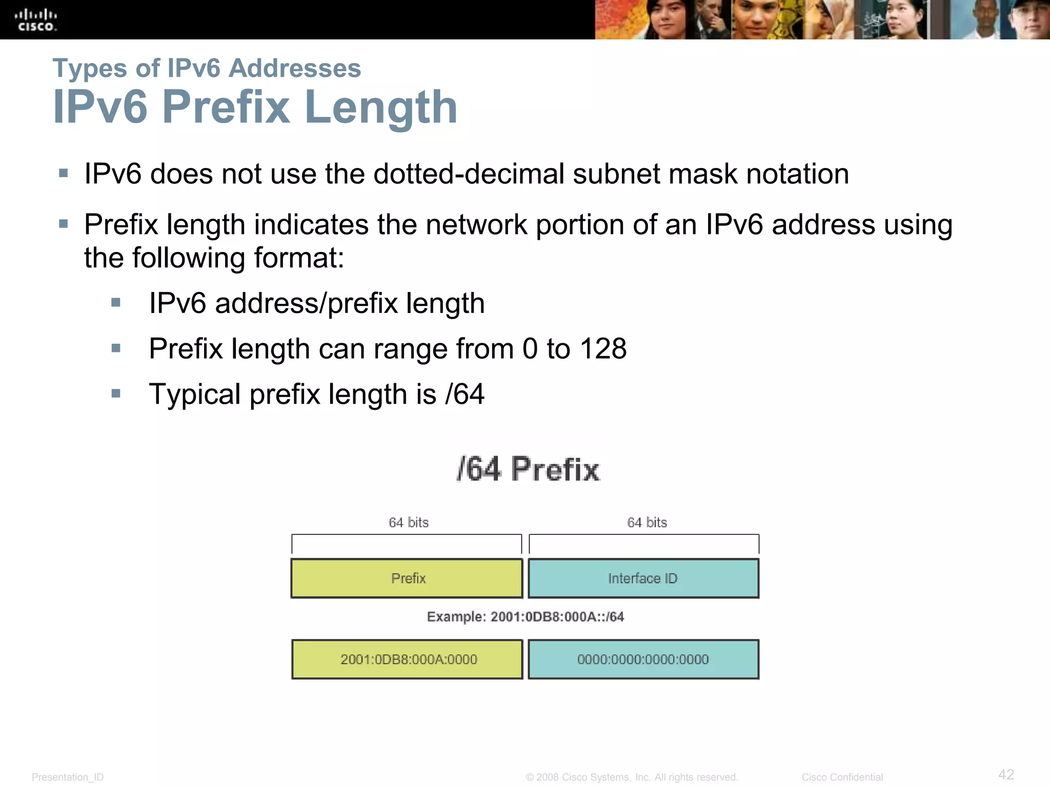 Presentation_ID 42© 2008 Cisco Systems, Inc. All rights reserved. Cisco Confidential
Types of IPv6 Addresses
IPv6 Prefix Length
 IPv6 does not use the dotted-decimal subnet mask notation
 Prefix length indicates the network portion of an IPv6 address using
the following format:
 IPv6 address/prefix length
 Prefix length can range from 0 to 128
 Typical prefix length is /64
 