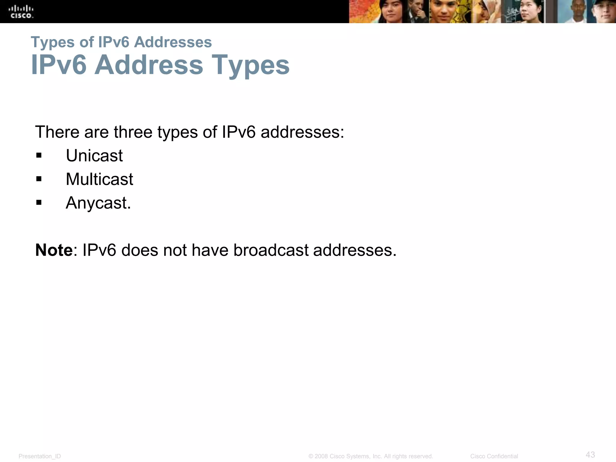 Presentation_ID 43© 2008 Cisco Systems, Inc. All rights reserved. Cisco Confidential
Types of IPv6 Addresses
IPv6 Address Types
There are three types of IPv6 addresses:
 Unicast
 Multicast
 Anycast.
Note: IPv6 does not have broadcast addresses.
 