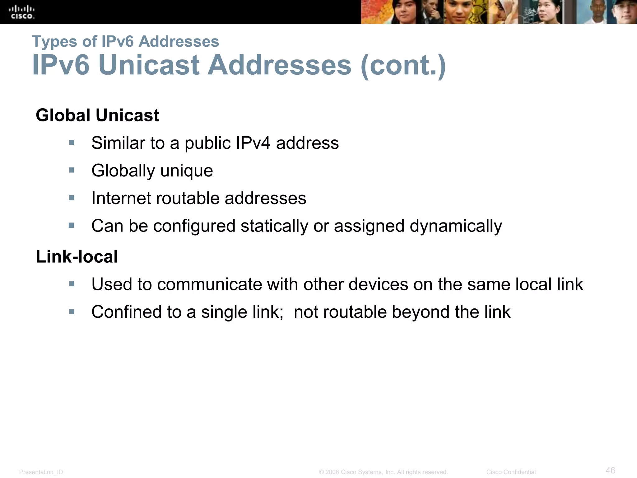 Presentation_ID 46© 2008 Cisco Systems, Inc. All rights reserved. Cisco Confidential
Types of IPv6 Addresses
IPv6 Unicast Addresses (cont.)
Global Unicast
 Similar to a public IPv4 address
 Globally unique
 Internet routable addresses
 Can be configured statically or assigned dynamically
Link-local
 Used to communicate with other devices on the same local link
 Confined to a single link; not routable beyond the link
 