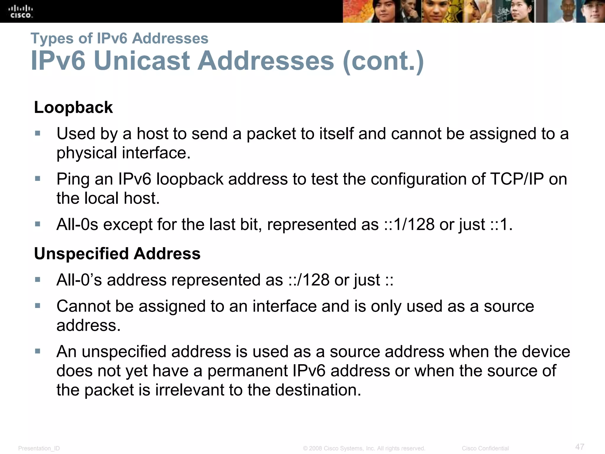 Presentation_ID 47© 2008 Cisco Systems, Inc. All rights reserved. Cisco Confidential
Types of IPv6 Addresses
IPv6 Unicast Addresses (cont.)
Loopback
 Used by a host to send a packet to itself and cannot be assigned to a
physical interface.
 Ping an IPv6 loopback address to test the configuration of TCP/IP on
the local host.
 All-0s except for the last bit, represented as ::1/128 or just ::1.
Unspecified Address
 All-0’s address represented as ::/128 or just ::
 Cannot be assigned to an interface and is only used as a source
address.
 An unspecified address is used as a source address when the device
does not yet have a permanent IPv6 address or when the source of
the packet is irrelevant to the destination.
 