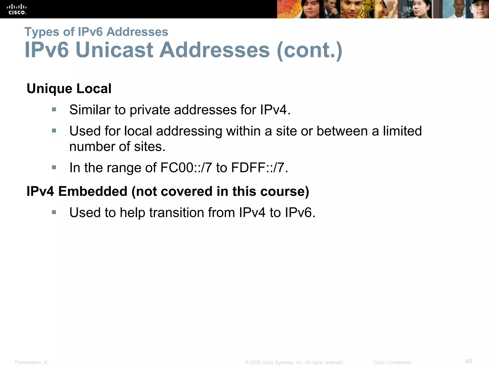 Presentation_ID 48© 2008 Cisco Systems, Inc. All rights reserved. Cisco Confidential
Types of IPv6 Addresses
IPv6 Unicast Addresses (cont.)
Unique Local
 Similar to private addresses for IPv4.
 Used for local addressing within a site or between a limited
number of sites.
 In the range of FC00::/7 to FDFF::/7.
IPv4 Embedded (not covered in this course)
 Used to help transition from IPv4 to IPv6.
 