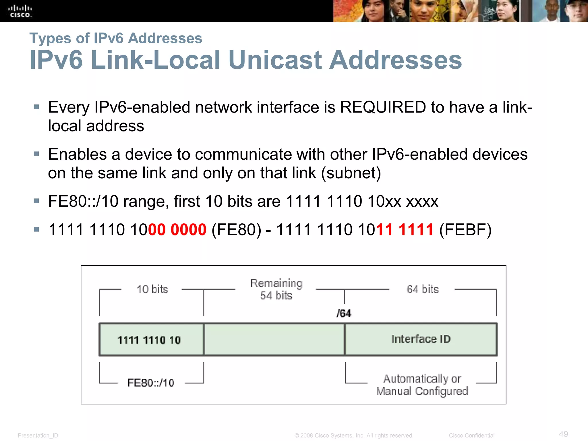 Presentation_ID 49© 2008 Cisco Systems, Inc. All rights reserved. Cisco Confidential
Types of IPv6 Addresses
IPv6 Link-Local Unicast Addresses
 Every IPv6-enabled network interface is REQUIRED to have a link-
local address
 Enables a device to communicate with other IPv6-enabled devices
on the same link and only on that link (subnet)
 FE80::/10 range, first 10 bits are 1111 1110 10xx xxxx
 1111 1110 1000 0000 (FE80) - 1111 1110 1011 1111 (FEBF)
 