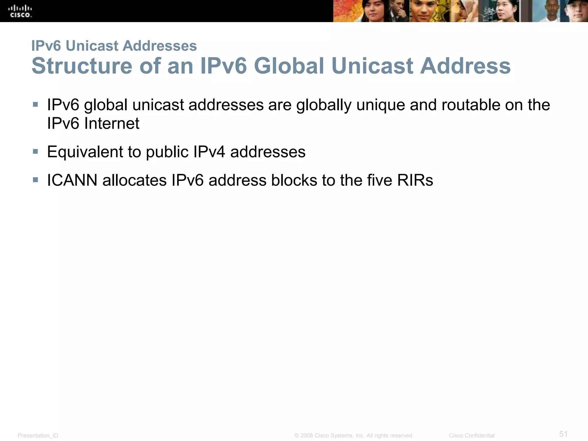 Presentation_ID 51© 2008 Cisco Systems, Inc. All rights reserved. Cisco Confidential
IPv6 Unicast Addresses
Structure of an IPv6 Global Unicast Address
 IPv6 global unicast addresses are globally unique and routable on the
IPv6 Internet
 Equivalent to public IPv4 addresses
 ICANN allocates IPv6 address blocks to the five RIRs
 