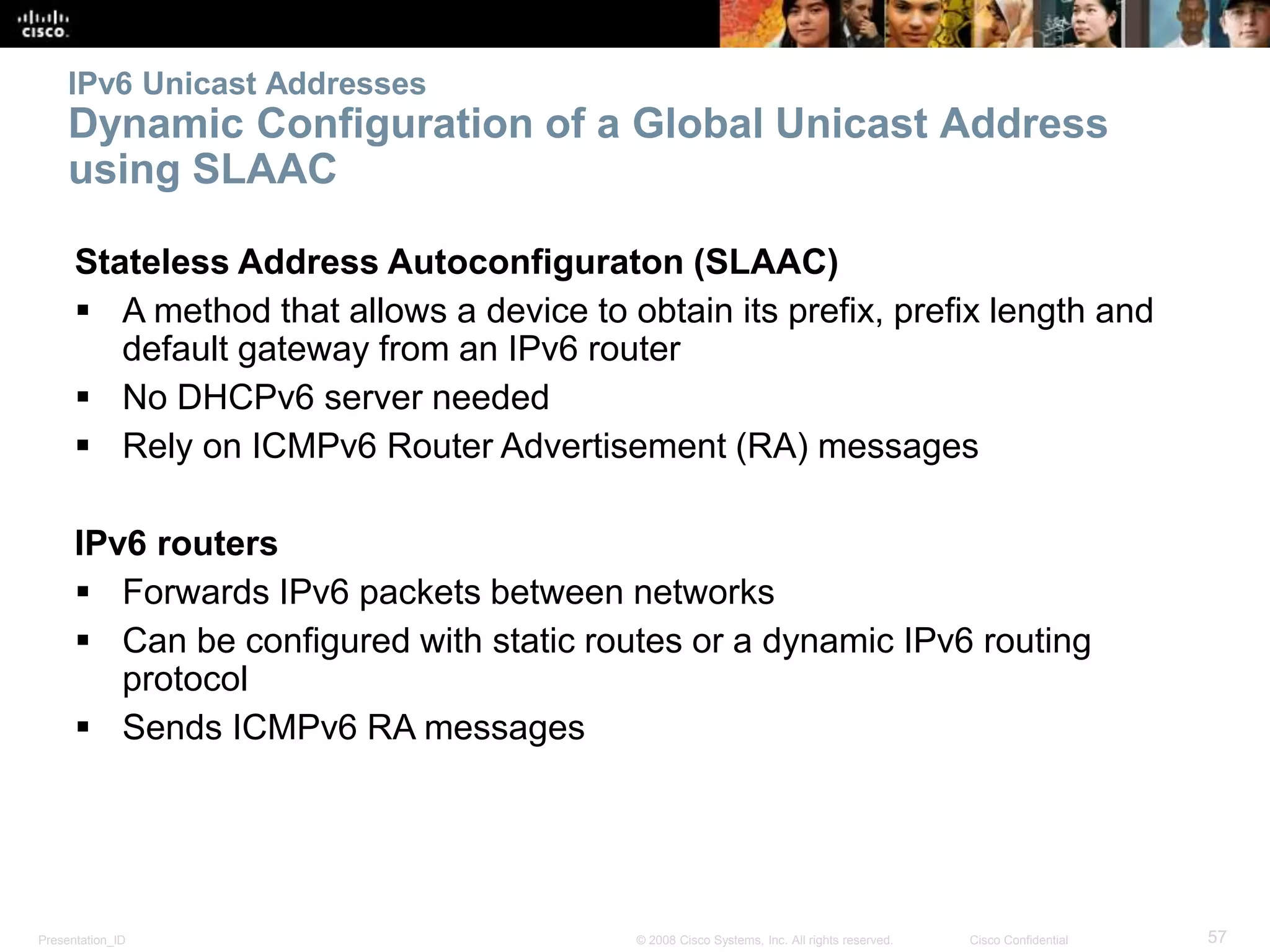 Presentation_ID 57© 2008 Cisco Systems, Inc. All rights reserved. Cisco Confidential
IPv6 Unicast Addresses
Dynamic Configuration of a Global Unicast Address
using SLAAC
Stateless Address Autoconfiguraton (SLAAC)
 A method that allows a device to obtain its prefix, prefix length and
default gateway from an IPv6 router
 No DHCPv6 server needed
 Rely on ICMPv6 Router Advertisement (RA) messages
IPv6 routers
 Forwards IPv6 packets between networks
 Can be configured with static routes or a dynamic IPv6 routing
protocol
 Sends ICMPv6 RA messages
 