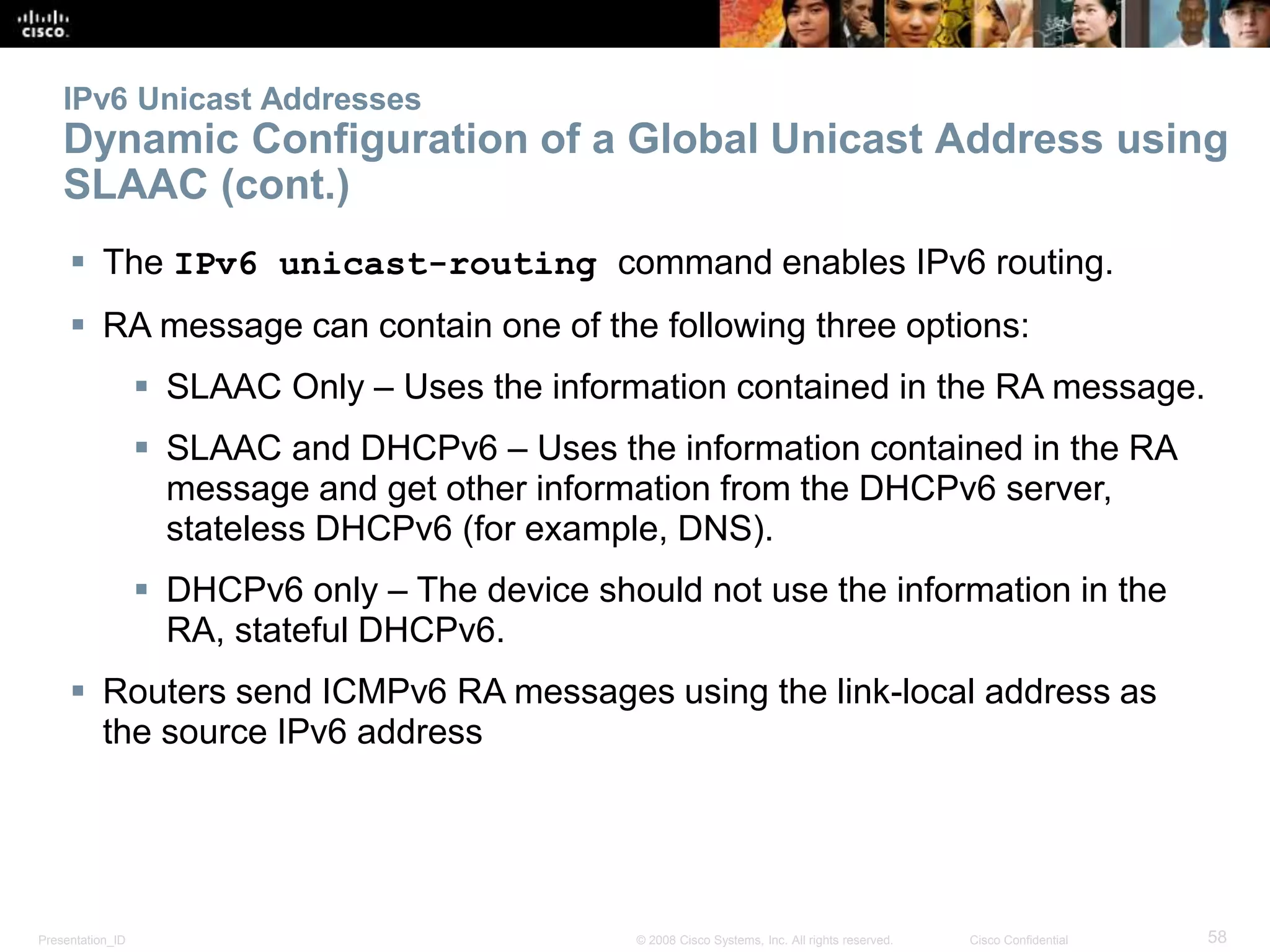 Presentation_ID 58© 2008 Cisco Systems, Inc. All rights reserved. Cisco Confidential
IPv6 Unicast Addresses
Dynamic Configuration of a Global Unicast Address using
SLAAC (cont.)
 The IPv6 unicast-routing command enables IPv6 routing.
 RA message can contain one of the following three options:
 SLAAC Only – Uses the information contained in the RA message.
 SLAAC and DHCPv6 – Uses the information contained in the RA
message and get other information from the DHCPv6 server,
stateless DHCPv6 (for example, DNS).
 DHCPv6 only – The device should not use the information in the
RA, stateful DHCPv6.
 Routers send ICMPv6 RA messages using the link-local address as
the source IPv6 address
 