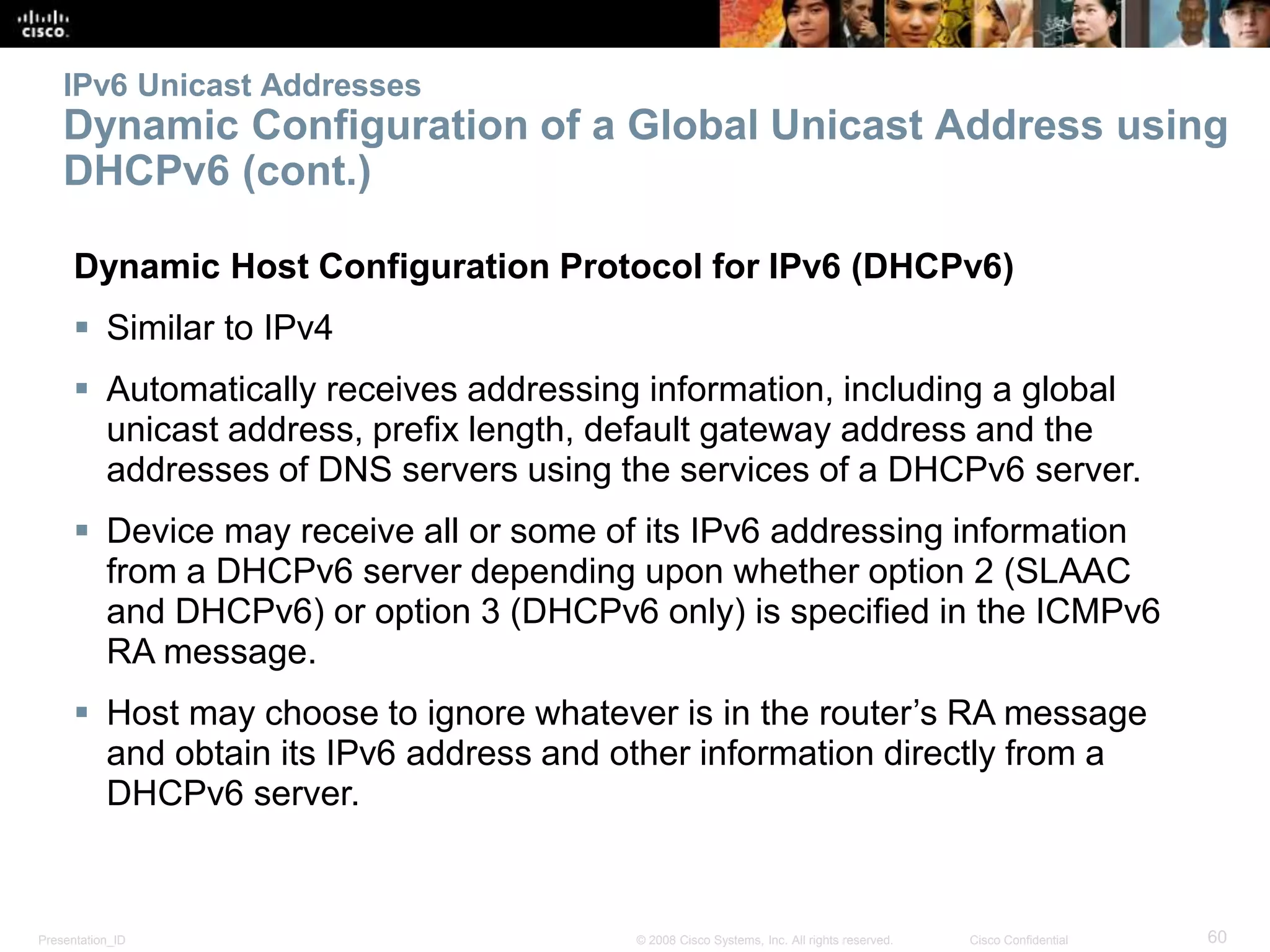 Presentation_ID 60© 2008 Cisco Systems, Inc. All rights reserved. Cisco Confidential
IPv6 Unicast Addresses
Dynamic Configuration of a Global Unicast Address using
DHCPv6 (cont.)
Dynamic Host Configuration Protocol for IPv6 (DHCPv6)
 Similar to IPv4
 Automatically receives addressing information, including a global
unicast address, prefix length, default gateway address and the
addresses of DNS servers using the services of a DHCPv6 server.
 Device may receive all or some of its IPv6 addressing information
from a DHCPv6 server depending upon whether option 2 (SLAAC
and DHCPv6) or option 3 (DHCPv6 only) is specified in the ICMPv6
RA message.
 Host may choose to ignore whatever is in the router’s RA message
and obtain its IPv6 address and other information directly from a
DHCPv6 server.
 
