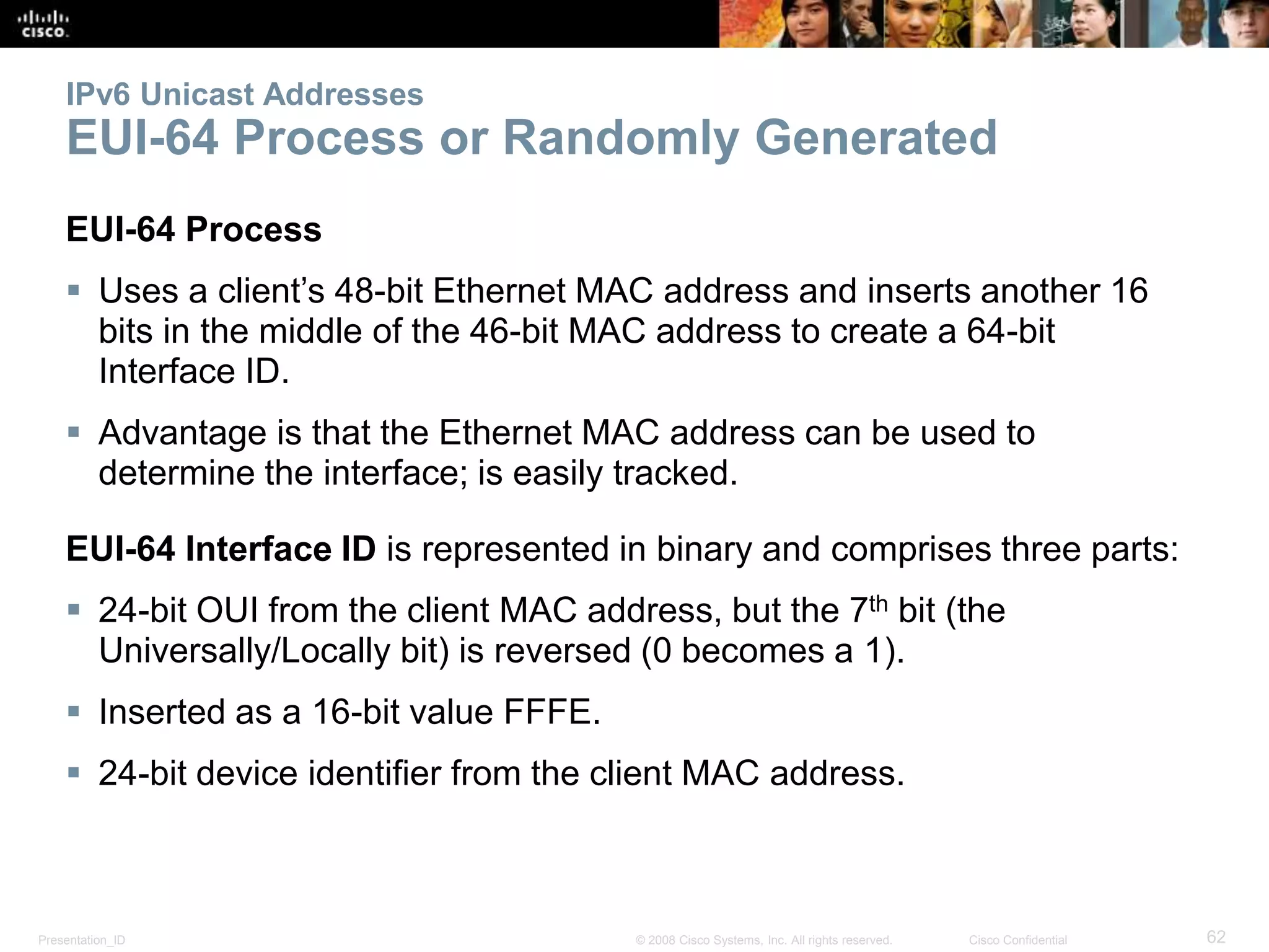 Presentation_ID 62© 2008 Cisco Systems, Inc. All rights reserved. Cisco Confidential
IPv6 Unicast Addresses
EUI-64 Process or Randomly Generated
EUI-64 Process
 Uses a client’s 48-bit Ethernet MAC address and inserts another 16
bits in the middle of the 46-bit MAC address to create a 64-bit
Interface ID.
 Advantage is that the Ethernet MAC address can be used to
determine the interface; is easily tracked.
EUI-64 Interface ID is represented in binary and comprises three parts:
 24-bit OUI from the client MAC address, but the 7th bit (the
Universally/Locally bit) is reversed (0 becomes a 1).
 Inserted as a 16-bit value FFFE.
 24-bit device identifier from the client MAC address.
 
