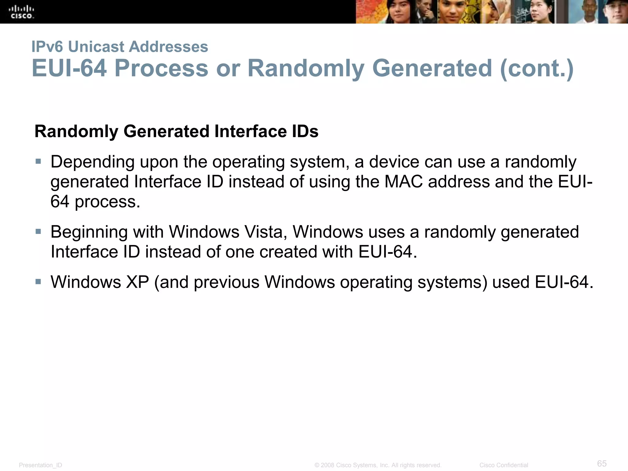 Presentation_ID 65© 2008 Cisco Systems, Inc. All rights reserved. Cisco Confidential
IPv6 Unicast Addresses
EUI-64 Process or Randomly Generated (cont.)
Randomly Generated Interface IDs
 Depending upon the operating system, a device can use a randomly
generated Interface ID instead of using the MAC address and the EUI-
64 process.
 Beginning with Windows Vista, Windows uses a randomly generated
Interface ID instead of one created with EUI-64.
 Windows XP (and previous Windows operating systems) used EUI-64.
 
