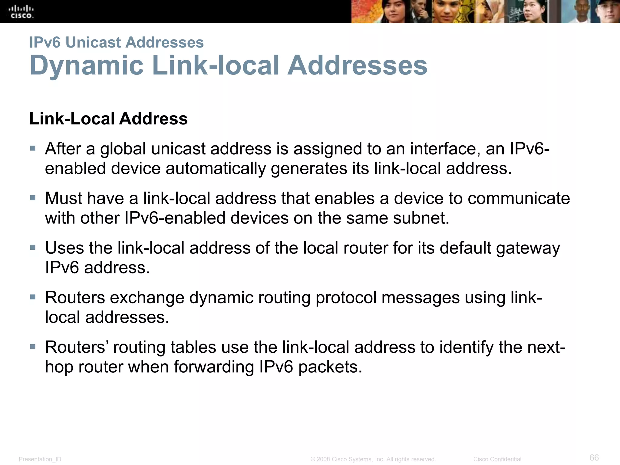 Presentation_ID 66© 2008 Cisco Systems, Inc. All rights reserved. Cisco Confidential
IPv6 Unicast Addresses
Dynamic Link-local Addresses
Link-Local Address
 After a global unicast address is assigned to an interface, an IPv6-
enabled device automatically generates its link-local address.
 Must have a link-local address that enables a device to communicate
with other IPv6-enabled devices on the same subnet.
 Uses the link-local address of the local router for its default gateway
IPv6 address.
 Routers exchange dynamic routing protocol messages using link-
local addresses.
 Routers’ routing tables use the link-local address to identify the next-
hop router when forwarding IPv6 packets.
 