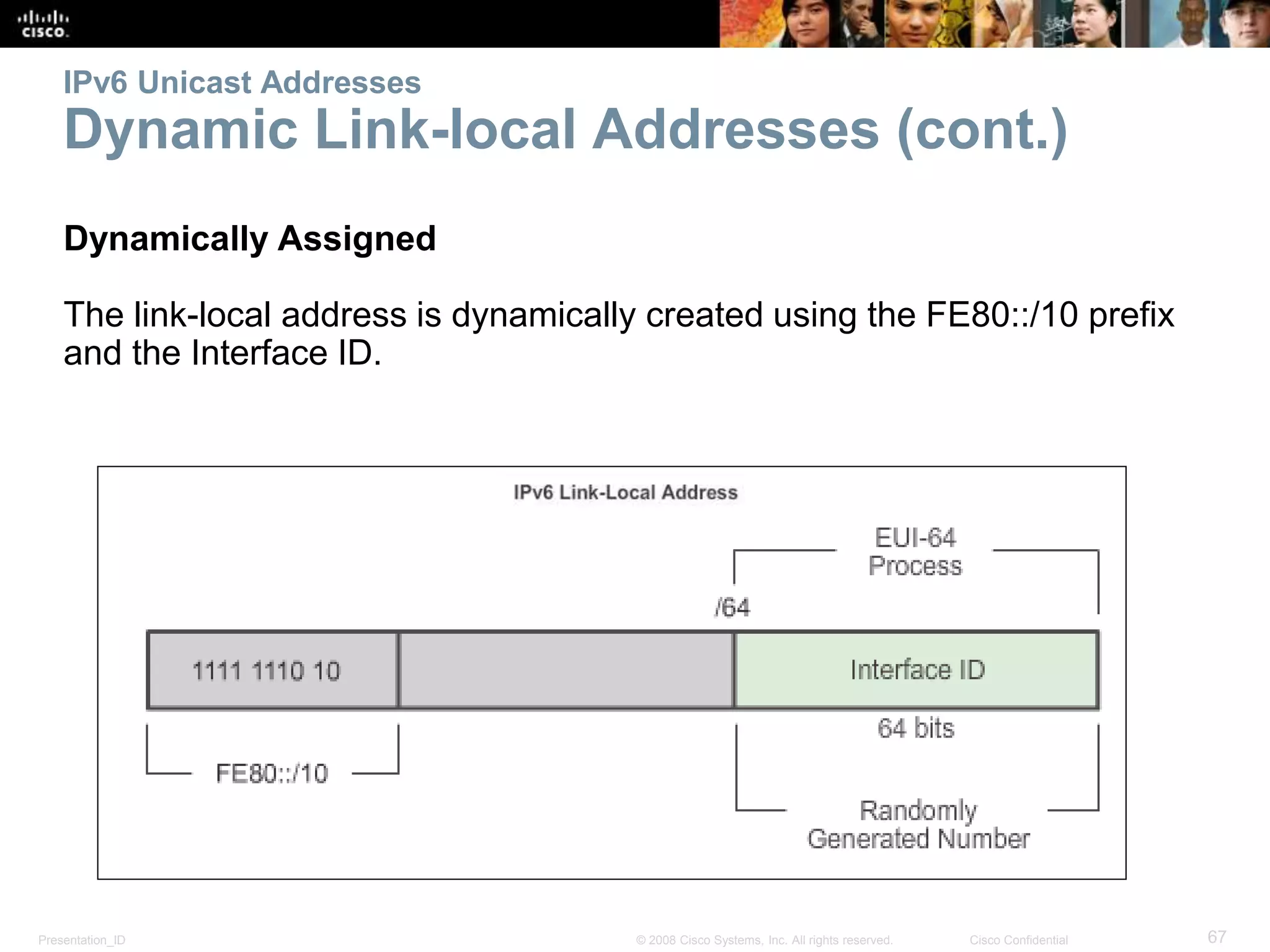 Presentation_ID 67© 2008 Cisco Systems, Inc. All rights reserved. Cisco Confidential
IPv6 Unicast Addresses
Dynamic Link-local Addresses (cont.)
Dynamically Assigned
The link-local address is dynamically created using the FE80::/10 prefix
and the Interface ID.
 