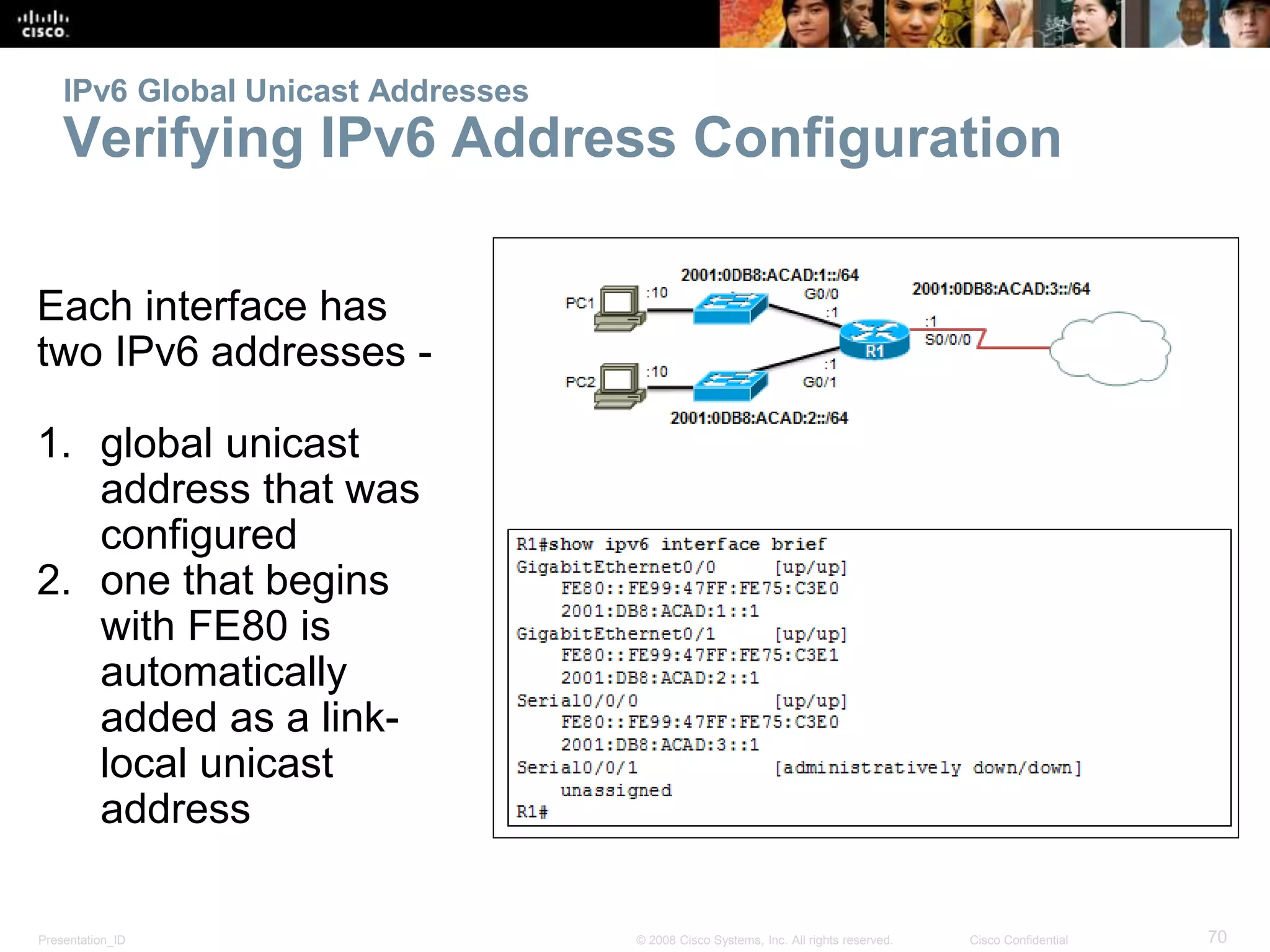 Presentation_ID 70© 2008 Cisco Systems, Inc. All rights reserved. Cisco Confidential
IPv6 Global Unicast Addresses
Verifying IPv6 Address Configuration
Each interface has
two IPv6 addresses -
1. global unicast
address that was
configured
2. one that begins
with FE80 is
automatically
added as a link-
local unicast
address
 