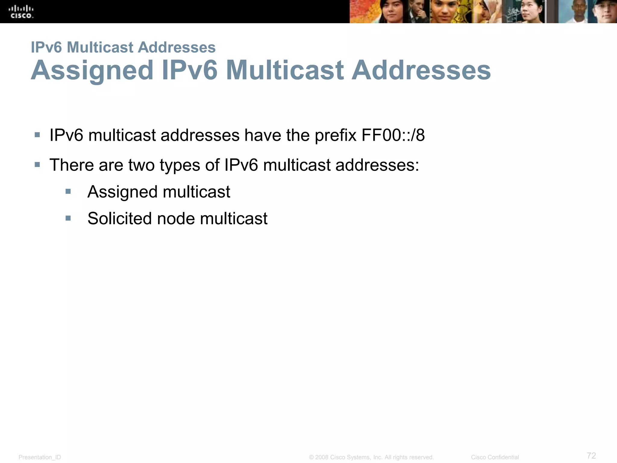 Presentation_ID 72© 2008 Cisco Systems, Inc. All rights reserved. Cisco Confidential
IPv6 Multicast Addresses
Assigned IPv6 Multicast Addresses
 IPv6 multicast addresses have the prefix FF00::/8
 There are two types of IPv6 multicast addresses:
 Assigned multicast
 Solicited node multicast
 