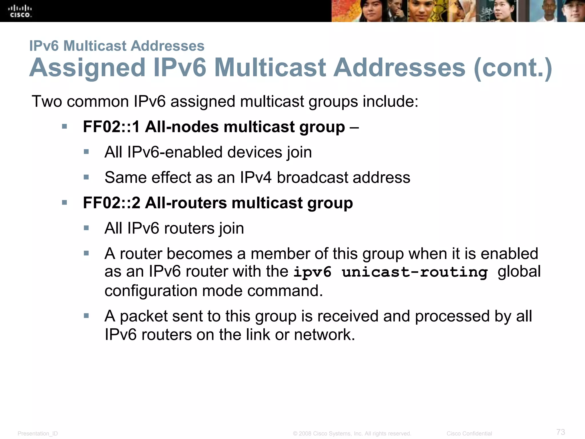 Presentation_ID 73© 2008 Cisco Systems, Inc. All rights reserved. Cisco Confidential
IPv6 Multicast Addresses
Assigned IPv6 Multicast Addresses (cont.)
Two common IPv6 assigned multicast groups include:
 FF02::1 All-nodes multicast group –
 All IPv6-enabled devices join
 Same effect as an IPv4 broadcast address
 FF02::2 All-routers multicast group
 All IPv6 routers join
 A router becomes a member of this group when it is enabled
as an IPv6 router with the ipv6 unicast-routing global
configuration mode command.
 A packet sent to this group is received and processed by all
IPv6 routers on the link or network.
 