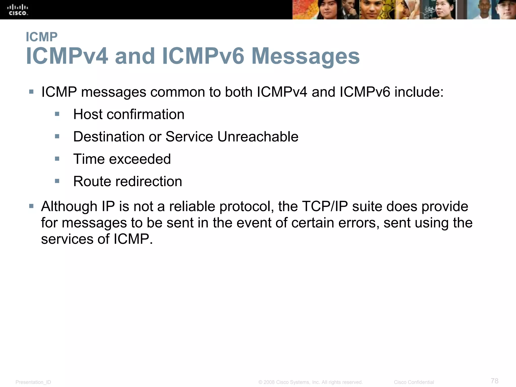 Presentation_ID 78© 2008 Cisco Systems, Inc. All rights reserved. Cisco Confidential
ICMP
ICMPv4 and ICMPv6 Messages
 ICMP messages common to both ICMPv4 and ICMPv6 include:
 Host confirmation
 Destination or Service Unreachable
 Time exceeded
 Route redirection
 Although IP is not a reliable protocol, the TCP/IP suite does provide
for messages to be sent in the event of certain errors, sent using the
services of ICMP.
 