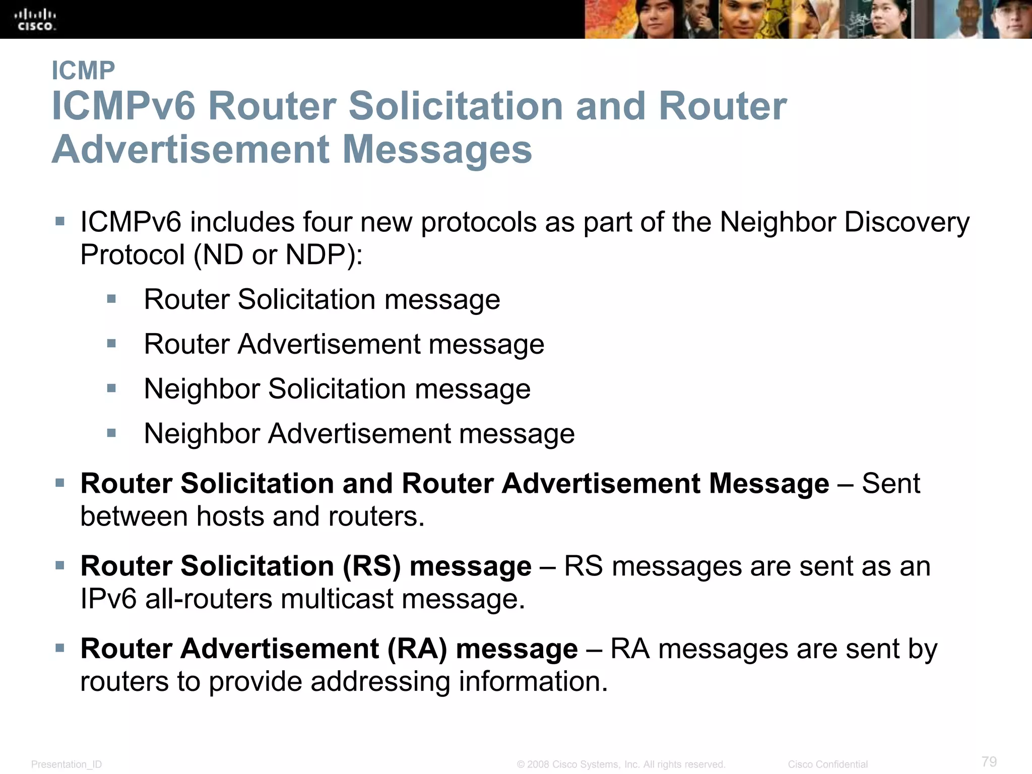 Presentation_ID 79© 2008 Cisco Systems, Inc. All rights reserved. Cisco Confidential
ICMP
ICMPv6 Router Solicitation and Router
Advertisement Messages
 ICMPv6 includes four new protocols as part of the Neighbor Discovery
Protocol (ND or NDP):
 Router Solicitation message
 Router Advertisement message
 Neighbor Solicitation message
 Neighbor Advertisement message
 Router Solicitation and Router Advertisement Message – Sent
between hosts and routers.
 Router Solicitation (RS) message – RS messages are sent as an
IPv6 all-routers multicast message.
 Router Advertisement (RA) message – RA messages are sent by
routers to provide addressing information.
 