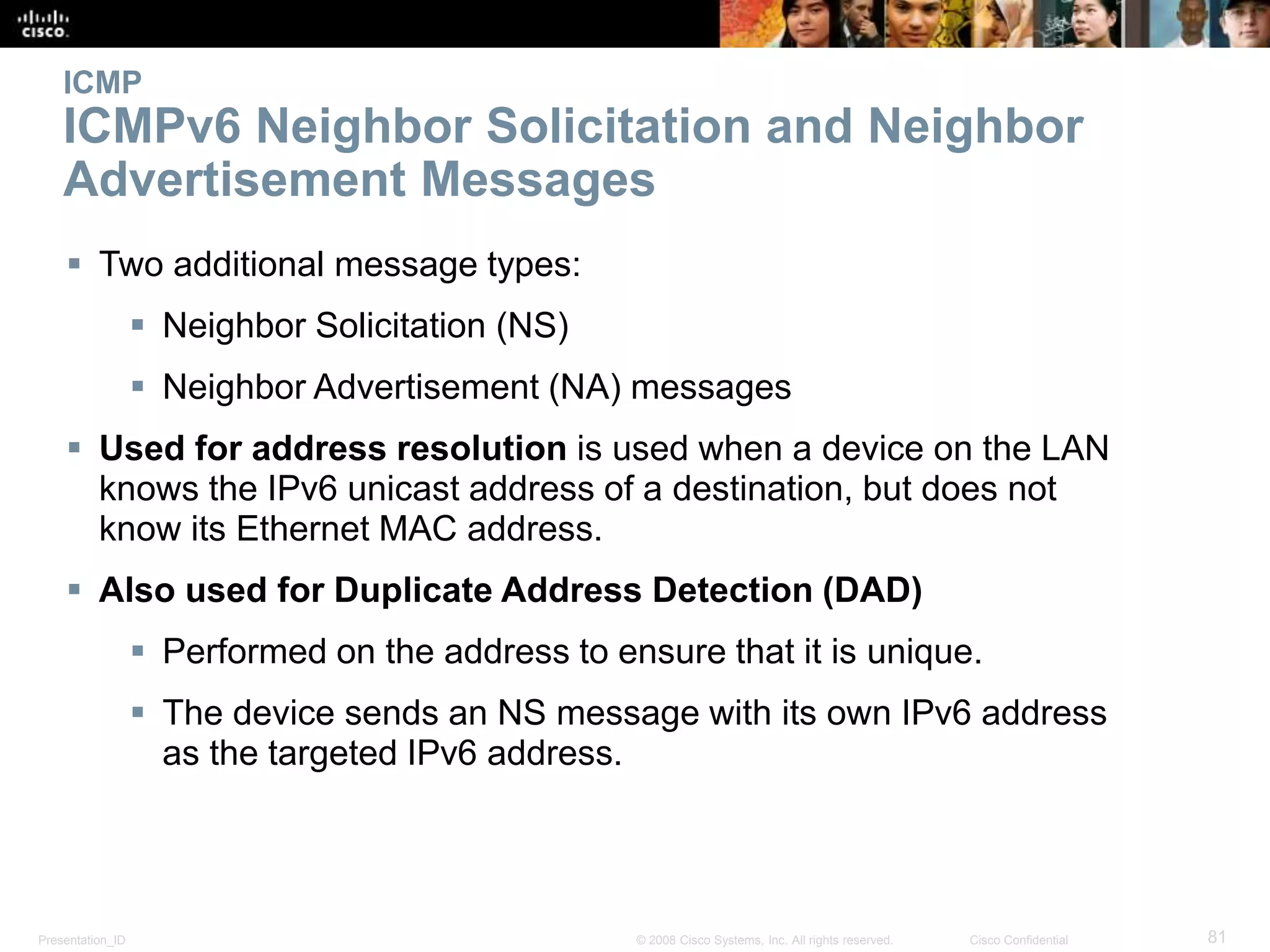 Presentation_ID 81© 2008 Cisco Systems, Inc. All rights reserved. Cisco Confidential
ICMP
ICMPv6 Neighbor Solicitation and Neighbor
Advertisement Messages
 Two additional message types:
 Neighbor Solicitation (NS)
 Neighbor Advertisement (NA) messages
 Used for address resolution is used when a device on the LAN
knows the IPv6 unicast address of a destination, but does not
know its Ethernet MAC address.
 Also used for Duplicate Address Detection (DAD)
 Performed on the address to ensure that it is unique.
 The device sends an NS message with its own IPv6 address
as the targeted IPv6 address.
 