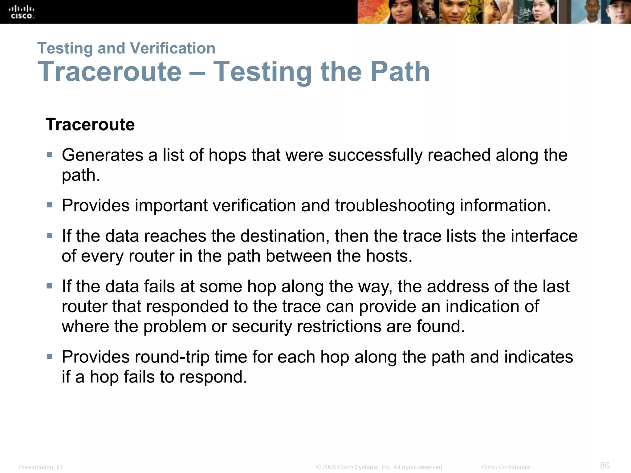 Presentation_ID 86© 2008 Cisco Systems, Inc. All rights reserved. Cisco Confidential
Testing and Verification
Traceroute – Testing the Path
Traceroute
 Generates a list of hops that were successfully reached along the
path.
 Provides important verification and troubleshooting information.
 If the data reaches the destination, then the trace lists the interface
of every router in the path between the hosts.
 If the data fails at some hop along the way, the address of the last
router that responded to the trace can provide an indication of
where the problem or security restrictions are found.
 Provides round-trip time for each hop along the path and indicates
if a hop fails to respond.
 