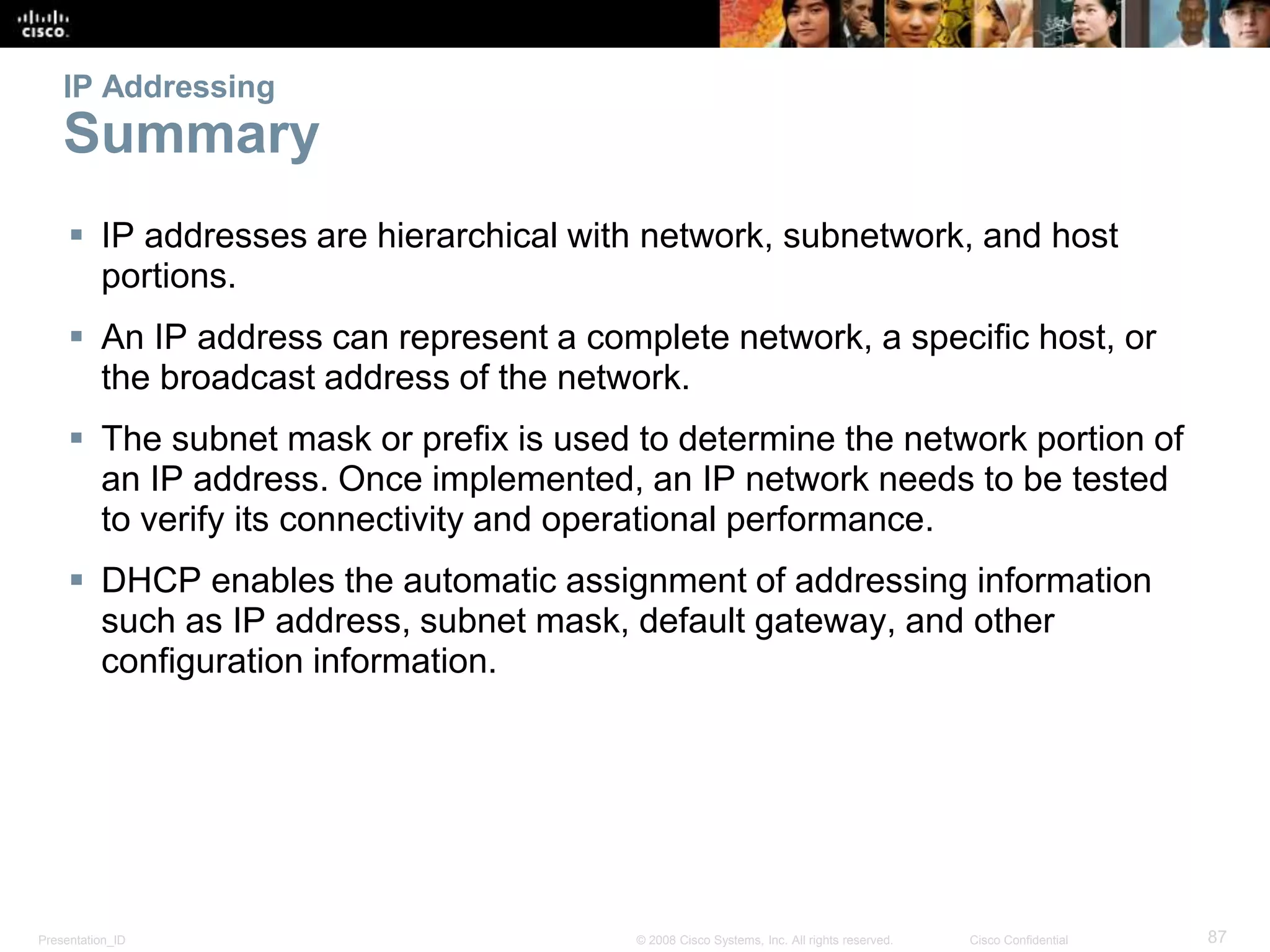 Presentation_ID 87© 2008 Cisco Systems, Inc. All rights reserved. Cisco Confidential
IP Addressing
Summary
 IP addresses are hierarchical with network, subnetwork, and host
portions.
 An IP address can represent a complete network, a specific host, or
the broadcast address of the network.
 The subnet mask or prefix is used to determine the network portion of
an IP address. Once implemented, an IP network needs to be tested
to verify its connectivity and operational performance.
 DHCP enables the automatic assignment of addressing information
such as IP address, subnet mask, default gateway, and other
configuration information.
 