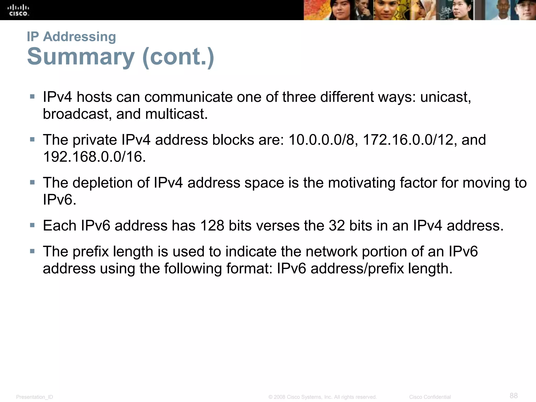 Presentation_ID 88© 2008 Cisco Systems, Inc. All rights reserved. Cisco Confidential
IP Addressing
Summary (cont.)
 IPv4 hosts can communicate one of three different ways: unicast,
broadcast, and multicast.
 The private IPv4 address blocks are: 10.0.0.0/8, 172.16.0.0/12, and
192.168.0.0/16.
 The depletion of IPv4 address space is the motivating factor for moving to
IPv6.
 Each IPv6 address has 128 bits verses the 32 bits in an IPv4 address.
 The prefix length is used to indicate the network portion of an IPv6
address using the following format: IPv6 address/prefix length.
 