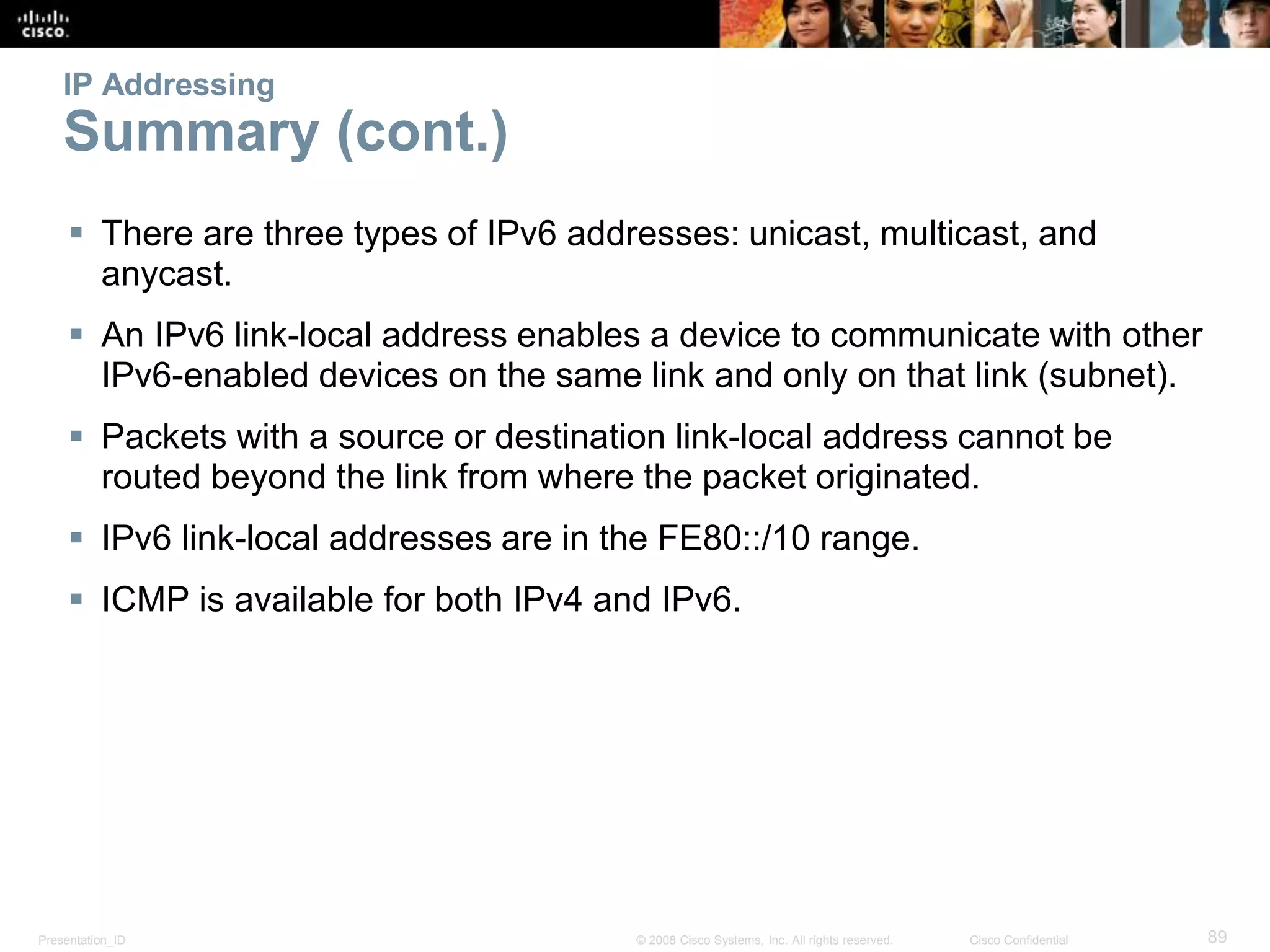Presentation_ID 89© 2008 Cisco Systems, Inc. All rights reserved. Cisco Confidential
IP Addressing
Summary (cont.)
 There are three types of IPv6 addresses: unicast, multicast, and
anycast.
 An IPv6 link-local address enables a device to communicate with other
IPv6-enabled devices on the same link and only on that link (subnet).
 Packets with a source or destination link-local address cannot be
routed beyond the link from where the packet originated.
 IPv6 link-local addresses are in the FE80::/10 range.
 ICMP is available for both IPv4 and IPv6.
 