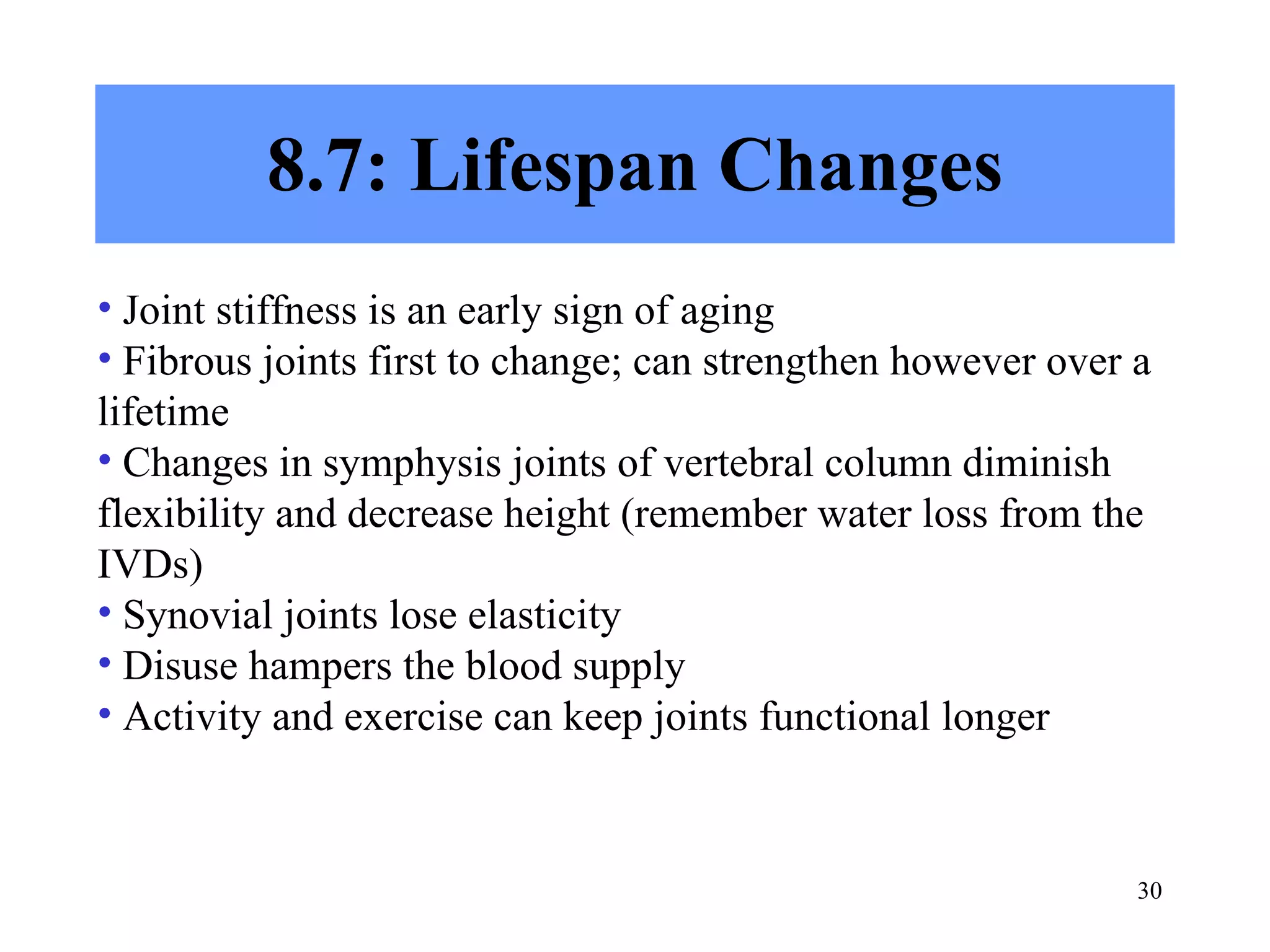 8.7: Lifespan Changes Joint stiffness is an early sign of aging Fibrous joints first to change; can strengthen however over a lifetime Changes in symphysis joints of vertebral column diminish flexibility and decrease height (remember water loss from the IVDs)  Synovial joints lose elasticity Disuse hampers the blood supply Activity and exercise can keep joints functional longer 