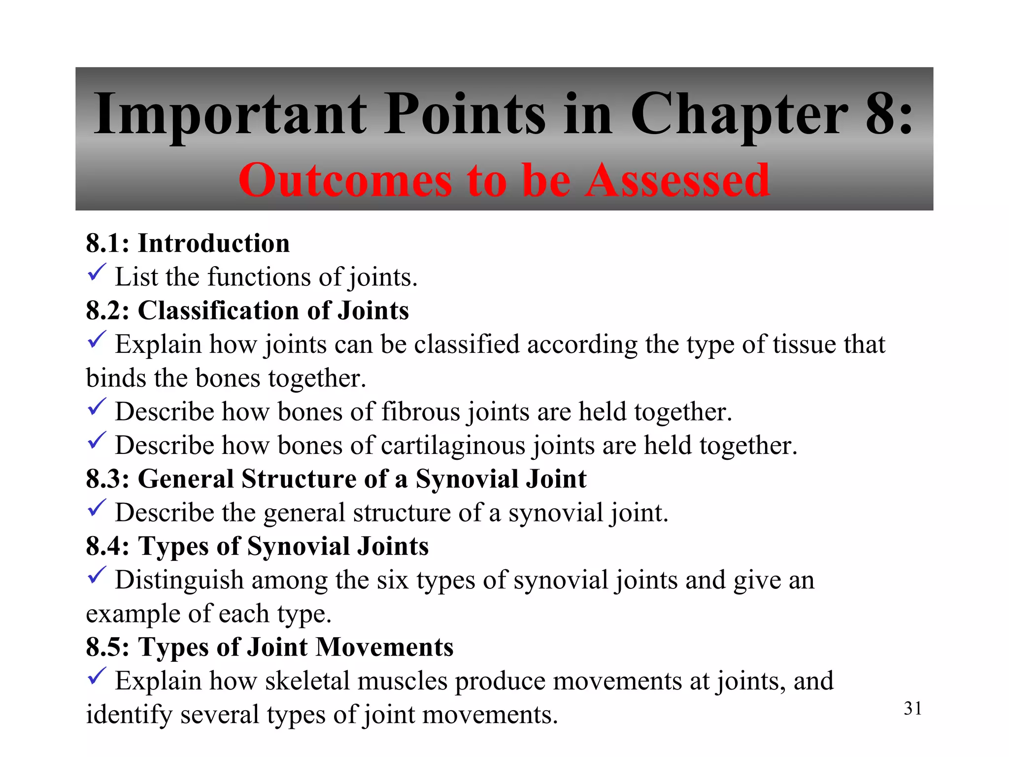 Important Points in Chapter 8: Outcomes to be Assessed 8.1: Introduction List the functions of joints. 8.2: Classification of Joints Explain how joints can be classified according the type of tissue that binds the bones together. Describe how bones of fibrous joints are held together. Describe how bones of cartilaginous joints are held together. 8.3: General Structure of a Synovial Joint Describe the general structure of a synovial joint. 8.4: Types of Synovial Joints Distinguish among the six types of synovial joints and give an example of each type. 8.5: Types of Joint Movements Explain how skeletal muscles produce movements at joints, and identify several types of joint movements. 