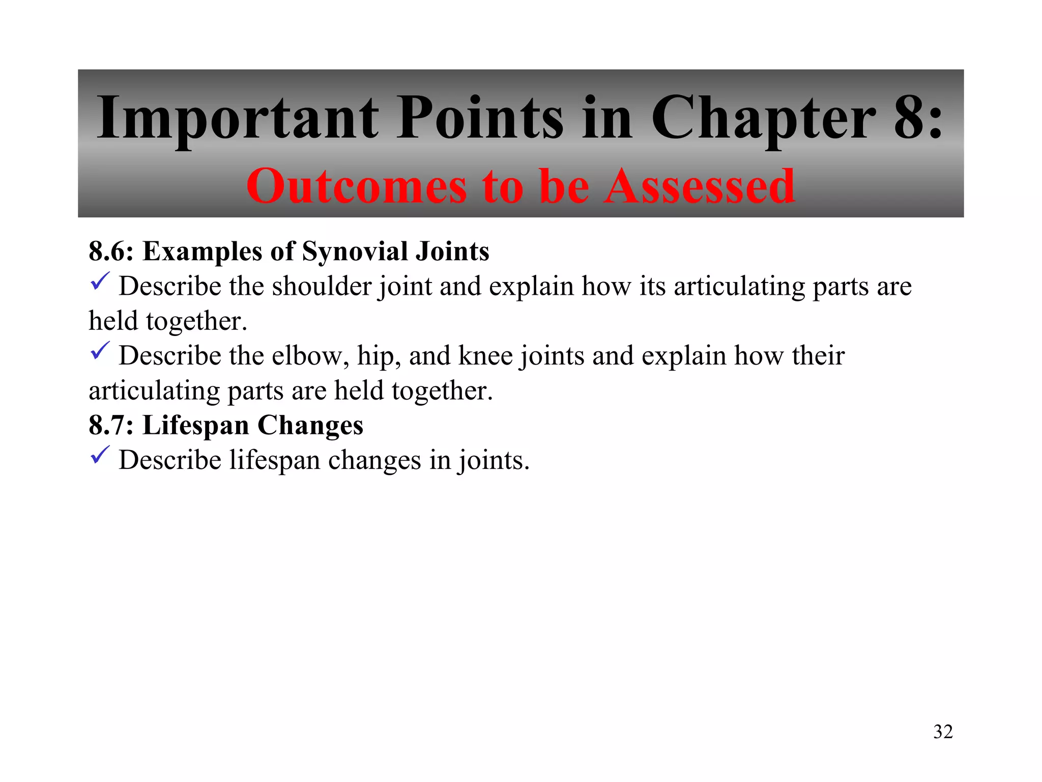 Important Points in Chapter 8: Outcomes to be Assessed 8.6: Examples of Synovial Joints Describe the shoulder joint and explain how its articulating parts are held together. Describe the elbow, hip, and knee joints and explain how their articulating parts are held together. 8.7: Lifespan Changes Describe lifespan changes in joints. 