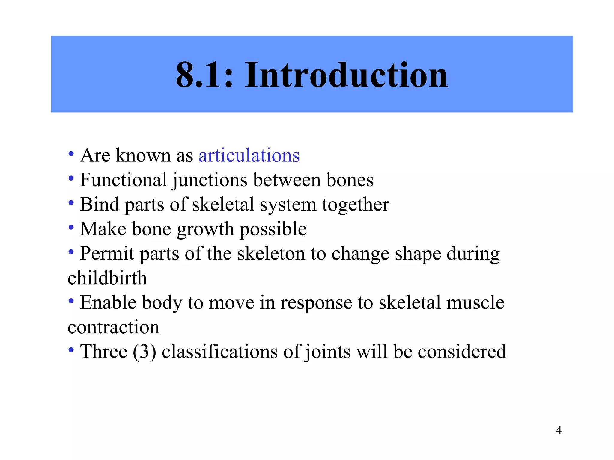 8.1: Introduction Are known as  articulations Functional junctions between bones Bind parts of skeletal system together Make bone growth possible Permit parts of the skeleton to change shape during childbirth Enable body to move in response to skeletal muscle contraction Three (3) classifications of joints will be considered 