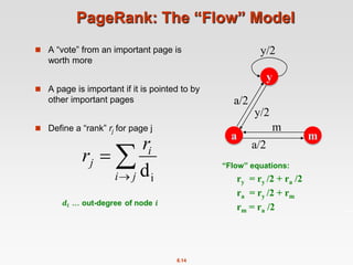 8.14
PageRank: The “Flow” Model
 A “vote” from an important page is
worth more
 A page is important if it is pointed to by
other important pages
 Define a “rank” rj for page j



j
i
i
j
r
r
i
d
y
m
a
a/2
y/2
a/2
m
y/2
“Flow” equations:
ry = ry /2 + ra /2
ra = ry /2 + rm
rm = ra /2
 
