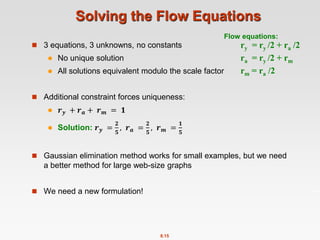 8.15
Solving the Flow Equations
 3 equations, 3 unknowns, no constants
 No unique solution
 All solutions equivalent modulo the scale factor
 Additional constraint forces uniqueness:
 𝒓𝒚 + 𝒓𝒂 + 𝒓𝒎 = 𝟏
 Solution: 𝒓𝒚 =
𝟐
𝟓
, 𝒓𝒂 =
𝟐
𝟓
, 𝒓𝒎 =
𝟏
𝟓
 Gaussian elimination method works for small examples, but we need
a better method for large web-size graphs
 We need a new formulation!
ry = ry /2 + ra /2
ra = ry /2 + rm
rm = ra /2
Flow equations:
 