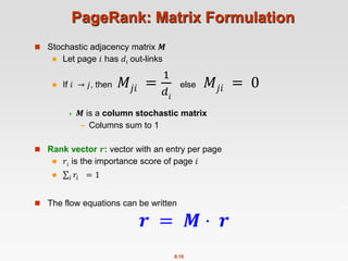8.16
PageRank: Matrix Formulation
 Stochastic adjacency matrix 𝑴
 Let page 𝑖 has 𝑑𝑖 out-links
 If 𝑖 → 𝑗, then 𝑀𝑗𝑖 =
1
𝑑𝑖
else 𝑀𝑗𝑖 = 0
 𝑴 is a column stochastic matrix
– Columns sum to 1
 Rank vector 𝒓: vector with an entry per page
 𝑟𝑖 is the importance score of page 𝑖
 𝑖 𝑟𝑖 = 1
 The flow equations can be written
𝒓 = 𝑴 ⋅ 𝒓
 