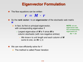 8.18
Eigenvector Formulation
 The flow equations can be written
𝒓 = 𝑴 ∙ 𝒓
 So the rank vector r is an eigenvector of the stochastic web matrix
M
 In fact, its first or principal eigenvector,
with corresponding eigenvalue 1
 Largest eigenvalue of M is 1 since M is
column stochastic (with non-negative entries)
– We know r is unit length and each column of M
sums to one, so 𝑴𝒓 ≤ 𝟏
 We can now efficiently solve for r!
 The method is called Power iteration
NOTE: x is an
eigenvector with
the corresponding
eigenvalue λ if:
𝑨𝒙 = 𝝀𝒙
 