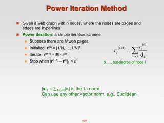 8.20
Power Iteration Method
 Given a web graph with n nodes, where the nodes are pages and
edges are hyperlinks
 Power iteration: a simple iterative scheme
 Suppose there are N web pages
 Initialize: r(0) = [1/N,….,1/N]T
 Iterate: r(t+1) = M ∙ r(t)
 Stop when |r(t+1) – r(t)|1 < 




j
i
t
i
t
j
r
r
i
)
(
)
1
(
d
di …. out-degree of node i
|x|1 = 1≤i≤N|xi| is the L1 norm
Can use any other vector norm, e.g., Euclidean
 