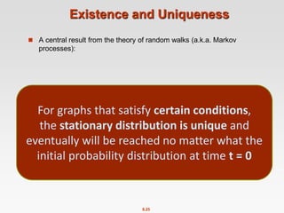8.25
Existence and Uniqueness
 A central result from the theory of random walks (a.k.a. Markov
processes):
For graphs that satisfy certain conditions,
the stationary distribution is unique and
eventually will be reached no matter what the
initial probability distribution at time t = 0
 
